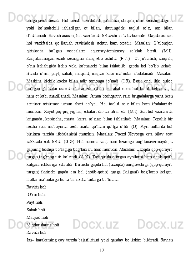 biriga javob beradi. Hol   ravish, ravishdosh, jo’nalish, chiqish, o’rin kelishigidagi ot
yoki   ko’makchili   ishlatilgan   ot   bilan,   shuningdek,   taqlid   so’z,   son   bilan
ifodalanadi. Ravish asosan, hol vazifasida keluvchi so’z turkumidir. Gapda asosan
hol   vazifasida   qo’llanish   ravishdosh   uchun   ham   xosdir.   Masalan:   G’ulomjon
qishloqda   bo’lgan   voqealarni   oqizmay-tomizmay   so’zlab   berdi.   (M.I).
Zanjirlanmagan   eshik   sekingina   shirq   etib   ochildi.   (P.T.)   .   Ot   jo’nalish,   chiqish,
o’rin   kelishigida   kelib   yoki   ko’makchi   bilan   ishlatilib,   gapda   hol   bo’lib   keladi.
Bunda   o’rin,   payt,   sabab,   maqsad,   miqdor   kabi   ma’nolar   ifodalanadi.   Masalan:
Mashina   kichik   kocha   bilan   adir   tomonga   jo’nadi.   (I.R).   Botir   endi   ikki   quloq
bo’lgan   g’o’zalar   orasidan   borar   edi.   (S.N).   Harakat   nomi   hol   bo’lib   kelganda,   u
ham ot kabi shakillanadi. Masalan: Jamoa boshqaruvi raisi brigadalarga yana besh
sentiner   oshirmoq   uchun   shart   qo’ydi.   Hol   taqlid   so’z   bilan   ham   ifodalanishi
mumkin: Xayot piq-piq yig’lar, elkalari dir-dir titrar edi. (M.I). Son hol vazifasida
kelganda,   kopincha,   marta,   karra   so’zlari   bilan   ishlatiladi.   Masalan:   Tepalik   bir
necha   soat   moboynida   besh   marta   qo’ldan   qo’lga   o’tdi.   (O).   Ayri   hollarda   hol
birikma   tarzida   ifodalanishi   mumkin.   Masalan:   Poezd   Xovosga   erta   bilav   soat
sakkizda   etib   keldi.   (G.G).   Hol   hamma   vaqt   ham   kesimga   bog’lanavermaydi,   u
gapning boshqa bo’lagiga bog’lanishi ham mumkin. Masalan: Uzoqda qop-qorayib
turgan tog’ning usti ko’rindi. (A.K). Tashqirida o’tirgan ayollarni ham qotib-qotib
kulgani ichkariga eshitildi. Birinchi gapda hol (uzoqda) aniqlovchiga (qop-qorayib
turgan)   ikkinchi   gapda   esa   hol   (qotib-qotib)   egaga   (kulgani)   bog’lanib   kelgan.
Hollar ma’nolarga ko’ra bir necha turlarga bo’linadi: 
Ravish holi.
 O’rin holi. 
Payt holi. 
Sabab holi. 
Maqsad holi. 
Miqdor daraja holi. 
Ravish holi 
Ish–   harakatning   qay   tarzda   bajarilishini   yoki   qanday   bo’lishini   bildiradi.   Ravish
                                                                 17