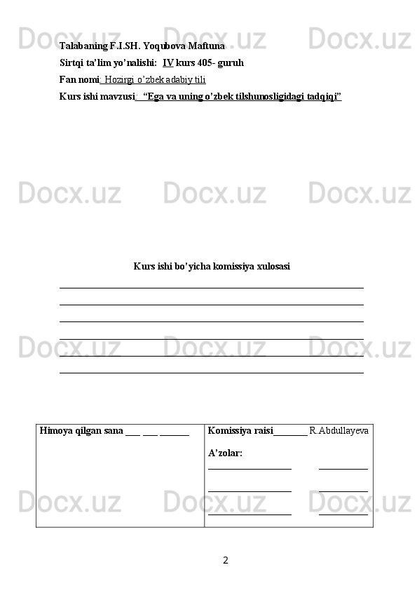 Talabaning F.I.SH. Yoqubova Maftuna
Sirtqi ta’lim yo’nalishi:   IV  kurs 405- guruh 
Fan nomi : Hozirgi o’zbek adabiy tili  
Kurs ishi mavzusi :      “Ega va uning o’zbek tilshunosligidagi tadqiqi”   
Kurs ishi bo’yicha komissiya xulosasi  
______________________________________________________________
______________________________________________________________
______________________________________________________________
______________________________________________________________
______________________________________________________________
______________________________________________________________
Himoya qilgan sana  ___ ___ ______ Komissiya raisi _______ R.Abdullayeva
A’zolar:
_________________           __________
_________________           __________
_________________            __________
                  
                                                                 2   