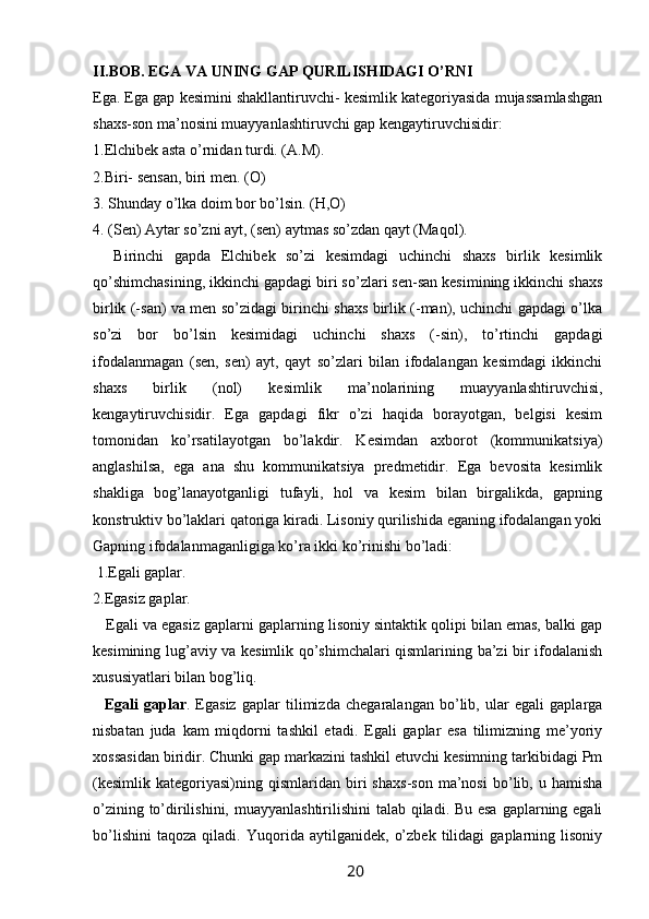 II.BOB. EGA VA UNING GAP QURILISHIDAGI O’RNI 
Ega. Ega gap kesimini shakllantiruvchi- kesimlik kategoriyasida mujassamlashgan
shaxs-son ma’nosini muayyanlashtiruvchi gap kengaytiruvchisidir: 
1.Elchibek asta o’rnidan turdi. (A.M). 
2.Biri- sensan, biri men. (O) 
3. Shunday o’lka doim bor bo’lsin. (H,O) 
4. (Sen) Aytar so’zni ayt, (sen) aytmas so’zdan qayt (Maqol). 
    Birinchi   gapda   Elchibek   so’zi   kesimdagi   uchinchi   shaxs   birlik   kesimlik
qo’shimchasining, ikkinchi gapdagi biri so’zlari sen-san kesimining ikkinchi shaxs
birlik (-san) va men so’zidagi birinchi shaxs birlik (-man), uchinchi gapdagi o’lka
so’zi   bor   bo’lsin   kesimidagi   uchinchi   shaxs   (-sin),   to’rtinchi   gapdagi
ifodalanmagan   (sen,   sen)   ayt,   qayt   so’zlari   bilan   ifodalangan   kesimdagi   ikkinchi
shaxs   birlik   (nol)   kesimlik   ma’nolarining   muayyanlashtiruvchisi,
kengaytiruvchisidir.   Ega   gapdagi   fikr   o’zi   haqida   borayotgan,   belgisi   kesim
tomonidan   ko’rsatilayotgan   bo’lakdir.   Kesimdan   axborot   (kommunikatsiya)
anglashilsa,   ega   ana   shu   kommunikatsiya   predmetidir.   Ega   bevosita   kesimlik
shakliga   bog’lanayotganligi   tufayli,   hol   va   kesim   bilan   birgalikda,   gapning
konstruktiv bo’laklari qatoriga kiradi. Lisoniy qurilishida eganing ifodalangan yoki
Gapning ifodalanmaganligiga ko’ra ikki ko’rinishi bo’ladi:
 1.Egali gaplar. 
2.Egasiz gaplar. 
    Egali va egasiz gaplarni gaplarning lisoniy sintaktik qolipi bilan emas, balki gap
kesimining lug’aviy va kesimlik qo’shimchalari qismlarining ba’zi bir ifodalanish
xususiyatlari bilan bog’liq. 
    Egali   gaplar .   Egasiz   gaplar   tilimizda   chegaralangan   bo’lib,   ular   egali   gaplarga
nisbatan   juda   kam   miqdorni   tashkil   etadi.   Egali   gaplar   esa   tilimizning   me’yoriy
xossasidan biridir. Chunki gap markazini tashkil etuvchi kesimning tarkibidagi Pm
(kesimlik   kategoriyasi)ning   qismlaridan   biri   shaxs-son   ma’nosi   bo’lib,  u   hamisha
o’zining to’dirilishini, muayyanlashtirilishini  talab qiladi. Bu esa  gaplarning egali
bo’lishini   taqoza   qiladi.   Yuqorida   aytilganidek,   o’zbek   tilidagi   gaplarning   lisoniy
                                                                 20