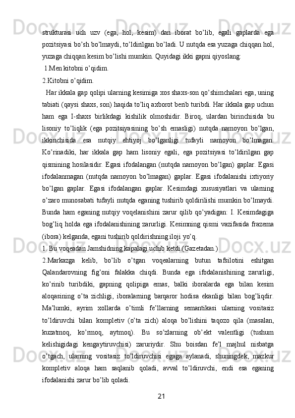 strukturasi   uch   uzv   (ega,   hol,   kesim)   dan   iborat   bo’lib,   egali   gaplarda   ega
pozitsiyasi bo’sh bo’lmaydi, to’ldirilgan bo’ladi. U nutqda esa yuzaga chiqqan hol,
yuzaga chiqqan kesim bo’lishi mumkin. Quyidagi ikki gapni qiyoslang:
 1.Men kitobni o’qidim. 
2.Kitobni o’qidim. 
   Har ikkala gap qolipi ularning kesimiga xos shaxs-son qo’shimchalari ega, uning
tabiati (qaysi shaxs, son) haqida to’liq axborot berib turibdi. Har ikkala gap uchun
ham   ega   I-shaxs   birlikdagi   kishilik   olmoshidir.   Biroq,   ulardan   birinchisida   bu
lisoniy   to’liqlik   (ega   pozitsiyasining   bo’sh   emasligi)   nutqda   namoyon   bo’lgan,
ikkinchisida   esa   nutqiy   ehtiyoj   bo’lganligi   tufayli   namoyon   bo’lmagan.
Ko’rinadiki,   har   ikkala   gap   ham   lisoniy   egali,   ega   pozitsiyasi   to’ldirilgan   gap
qismining   hosilasidir.   Egasi   ifodalangan   (nutqda   namoyon   bo’lgan)   gaplar.   Egasi
ifodalanmagan   (nutqda   namoyon   bo’lmagan)   gaplar.   Egasi   ifodalanishi   ixtiyoriy
bo’lgan   gaplar.   Egasi   ifodalangan   gaplar.   Kesimdagi   xususiyatlari   va   ularning
o’zaro munosabati tufayli nutqda eganing tushirib qoldirilishi mumkin bo’lmaydi.
Bunda   ham   eganing   nutqiy   voqelanishini   zarur   qilib   qo’yadigan:   I.   Kesimdagiga
bog’liq   holda  ega   ifodalanishining   zarurligi.  Kesimning   qismi   vazifasida   frazema
(ibora) kelganda, egani tushirib qoldirishning iloji yo’q.
1. Bu voqeadan Jamshidning kapalagi uchib ketdi.(Gazetadan.) 
2.Markazga   kelib,   bo’lib   o’tgan   voqealarning   butun   tafsilotini   eshitgan
Qalandarovning   fig’oni   falakka   chiqdi.   Bunda   ega   ifodalanishining   zarurligi,
ko’rinib   turibdiki,   gapning   qolipiga   emas,   balki   iboralarda   ega   bilan   kesim
aloqasining   o’ta   zichligi,   iboralarning   barqaror   hodisa   ekanligi   bilan   bog’liqdir.
Ma’lumki,   ayrim   xollarda   o’timli   fe’llarning   semantikasi   ularning   vositasiz
to’ldiruvchi   bilan   kompletiv   (o’ta   zich)   aloqa   bo’lishini   taqozo   qila   (masalan,
kuzatmoq,   ko’rmoq,   aytmoq).   Bu   so’zlarning   ob’ekt   valentligi   (tushum
kelishigidagi   kengaytiruvchisi)   zaruriydir.   Shu   boisdan   fe’l   majhul   nisbatga
o’tgach,   ularning   vositasiz   to’ldiruvchisi   egaga   aylanadi,   shuningdek,   mazkur
kompletiv   aloqa   ham   saqlanib   qoladi,   avval   to’ldiruvchi,   endi   esa   eganing
ifodalanishi zarur bo’lib qoladi. 
                                                                 21   