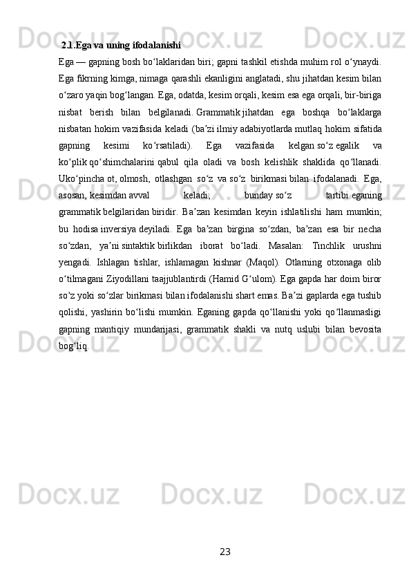  2.1.Ega va uning ifodalanishi  
Ega   —   gapning   bosh bo laklaridan biri; gapni tashkil etishda muhim rol o ynaydi.ʻ ʻ
Ega fikrning kimga, nimaga qarashli ekanligini anglatadi, shu jihatdan kesim bilan
o zaro yaqin bog langan. Ega, odatda, kesim orqali, kesim esa ega orqali, bir-biriga	
ʻ ʻ
nisbat   berish   bilan   belgilanadi.   Grammatik   jihatdan   ega   boshqa   bo laklarga	
ʻ
nisbatan hokim  vazifasida  keladi  (ba zi	
ʼ   ilmiy   adabiyotlarda   mutlaq hokim  sifatida
gapning   kesimi   ko rsatiladi).   Ega   vazifasida   kelgan	
ʻ   so z	ʻ   egalik   va
ko plik	
ʻ   qo shimchalarini	ʻ   qabul   qila   oladi   va   bosh   kelishlik   shaklida   qo llanadi.	ʻ
Uko pincha	
ʻ   ot,   olmosh,   otlashgan   so z   va	ʻ   so z   birikmasi	ʻ   bilan   ifodalanadi.   Ega,
asosan,   kesimdan   avval   keladi;   bunday   so z   tartibi	
ʻ   eganing
grammatik   belgilaridan   biridir.   Ba zan   kesimdan   keyin   ishlatilishi   ham   mumkin;	
ʼ
bu   hodisa   inversiya   deyiladi.   Ega   ba zan   birgina   so zdan,   ba zan   esa   bir   necha	
ʼ ʻ ʼ
so zdan,   ya ni	
ʻ ʼ   sintaktik   birlikdan   iborat   bo ladi.   Masalan:   Tinchlik   urushni	ʻ
yengadi.   Ishlagan   tishlar,   ishlamagan   kishnar   (Maqol).   Otlarning   otxonaga   olib
o tilmagani Ziyodillani taajjublantirdi (Hamid G ulom). Ega gapda har doim biror	
ʻ ʻ
so z yoki so zlar birikmasi bilan ifodalanishi shart emas. Ba zi gaplarda ega tushib
ʻ ʻ ʼ
qolishi,   yashirin   bo lishi   mumkin.   Eganing   gapda   qo llanishi   yoki   qo llanmasligi	
ʻ ʻ ʻ
gapning   mantiqiy   mundarijasi,   grammatik   shakli   va   nutq   uslubi   bilan   bevosita
bog liq.	
ʻ
                                                                 23   