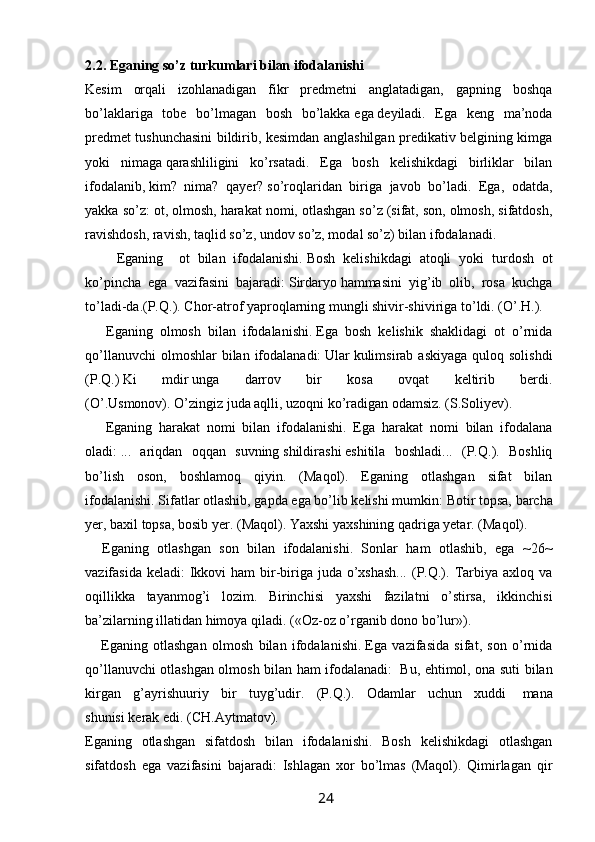 2.2. Eganing so’z turkumlari bilan ifodalanishi 
Kesim   orqali   izohlanadigan   fikr   predmetni   anglatadigan,   gapning   boshqa
bo’laklariga   tobe   bo’lmagan   bosh   bo’lakka   ega   deyiladi.   Ega   keng   ma’noda
predmet tushunchasini bildirib, kesimdan anglashilgan predikativ belgining kimga
yoki   nimaga   qarashliligini   ko’rsatadi.   Ega   bosh   kelishikdagi   birliklar   bilan
ifodalanib,   kim?   nima?   qayer?   so’roqlaridan   biriga   javob   bo’ladi.   Ega,   odatda,
yakka so’z: ot, olmosh, harakat nomi, otlashgan so’z (sifat, son, olmosh, sifatdosh,
ravishdosh, ravish, taqlid so’z, undov so’z, modal so’z) bilan ifodalanadi.
        Eganing     ot   bilan   ifodalanishi.   Bosh   kelishikdagi   atoqli   yoki   turdosh   ot
ko’pincha   ega   vazifasini   bajaradi:   Sirdaryo   hammasini   yig’ib   olib,   rosa   kuchga
to’ladi-da.(P.Q.). Chor-atrof   yaproqlarning mungli shivir-shiviriga to’ldi. (O’.H.). 
      Eganing   olmosh   bilan   ifodalanishi.   Ega   bosh   kelishik   shaklidagi   ot   o’rnida
qo’llanuvchi   olmoshlar  bilan  ifodalanadi:   Ular   kulimsirab askiyaga   quloq solishdi
(P.Q.)   Ki   mdir   unga   darrov   bir   kosa   ovqat   keltirib   berdi.
(O’.Usmonov).   O’zingiz   juda aqlli, uzoqni ko’radigan odamsiz. (S.Soliyev). 
      Eganing   harakat   nomi   bilan   ifodalanishi.   Ega   harakat   nomi   bilan   ifodalana
oladi:   ...   ariqdan   oqqan   suvning   shildirashi   eshitila   boshladi...   (P.Q.).   Boshliq
bo’lish   oson,   boshlamoq   qiyin.   (Maqol).   Eganing   otlashgan   sifat   bilan
ifodalanishi.   Sifatlar otlashib, gapda ega bo’lib kelishi mumkin:   Botir   topsa, barcha
yer,   baxil   topsa, bosib yer. (Maqol).   Yaxshi   yaxshining qadriga yetar. (Maqol). 
    Eganing   otlashgan   son   bilan   ifodalanishi.   Sonlar   ham   otlashib,   ega   ~26~
vazifasida keladi:  Ikkovi  ham  bir-biriga juda o’xshash...  (P.Q.). Tarbiya axloq va
oqillikka   tayanmog’i   lozim.   Birinchisi   yaxshi   fazilatni   o’stirsa,   ikkinchisi
ba’zilarning illatidan himoya qiladi. («Oz-oz o’rganib dono bo’lur»).
      Eganing   otlashgan   olmosh   bilan   ifodalanishi.   Ega   vazifasida   sifat,   son   o’rnida
qo’llanuvchi otlashgan olmosh bilan ham ifodalanadi:     Bu, ehtimol, ona suti bilan
kirgan   g’ayrishuuriy   bir   tuyg’udir.   (P.Q.).   Odamlar   uchun   xuddi     mana
shunisi   kerak edi. (CH.Aytmatov). 
Eganing   otlashgan   sifatdosh   bilan   ifodalanishi.   Bosh   kelishikdagi   otlashgan
sifatdosh   ega   vazifasini   bajaradi:   Ishlagan   xor   bo’lmas   (Maqol).   Qimirlagan   qir
                                                                 24   