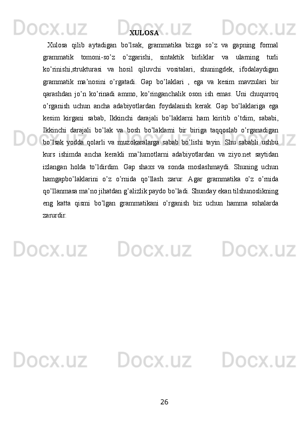                                                   XULOSA
  Xulosa   qilib   aytadigan   bo’lsak,   grammatika   bizga   so’z   va   gapning   formal
grammatik   tomoni-so’z   o’zgarishi,   sintaktik   birliklar   va   ularning   turli
ko’rinishi,strukturasi   va   hosil   qiluvchi   vositalari,   shuningdek,   ifodalaydigan
grammatik   ma’nosini   o’rgatadi.   Gap   bo’laklari   ,   ega   va   kesim   mavzulari   bir
qarashdan   jo’n   ko’rinadi   ammo,   ko’ringanchalik   oson   ish   emas.   Uni   chuqurroq
o’rganish   uchun   ancha   adabiyotlardan   foydalanish   kerak.   Gap   bo’laklariga   ega
kesim   kirgani   sabab,   Ikkinchi   darajali   bo’laklarni   ham   kiritib   o’tdim,   sababi,
Ikkinchi   darajali   bo’lak   va   bosh   bo’laklarni   bir   biriga   taqqoslab   o’rganadigan
bo’lsak   yodda   qolarli   va   muzokaralarga   sabab   bo’lishi   tayin.   Shu   sababli   ushbu
kurs   ishimda   ancha   kerakli   ma’lumotlarni   adabiyotlardan   va   ziyo.net   saytidan
izlangan   holda   to’ldirdim.   Gap   shaxs   va   sonda   moslashmaydi.   Shuning   uchun
hamgapbo’laklarini   o’z   o’rnida   qo’llash   zarur.   Agar   grammatika   o’z   o’rnida
qo’llanmasa ma’no jihatdan g’alizlik paydo bo’ladi. Shunday ekan tilshunoslikning
eng   katta   qismi   bo’lgan   grammatikani   o’rganish   biz   uchun   hamma   sohalarda
zarurdir.
                                                                 26   