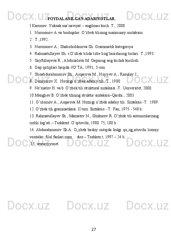                        FOYDALANILGAN ADABIYOTLAR.
     I.Karimov. Yuksak ma’naviyat – engilmas kuch. T., 2008.
1. Nurmonov A va boshqalar. O’zbek tilining mazmuniy sintaksisi.
2. T.,1992.
3. Nurmonov A., Shahobiddinova Sh. Grammatik kategoriya
4. Rahmatullayev Sh. «O’zbek tilida tobe bog’lanishning turlari. T.,1993.
5. Sayfullayeva R., Abduzalova M. Gapning eng kichik kurilish
6. Gap qoliplari haqida.//O’TA, 1991, 5-son
7. Shoabdurahmonov Sh., Asqarova M., Hojiyev A., Rasulov I.,
8. Doniyorov X.. Hozirgi o’zbek adabiy tili. T., 1980.
9. Ne’matov H. va b. O’zbek tili struktural sintaksisi.-T.: Universitet, 2000. 
10. Mengliev B. O’zbek tilining struktur sintaksisi–Qarshi., 2003. 
11. G’ulomov A., Asqarova M. Hozirgi o’zbek adabiy tili. Sintaksis.-T.: 1989.
12. O’zbek tili grammatikasi. II tom. Sintaksis.- T.: Fan, 1975.- 548 b. 
13. Rahmatullayev Sh., Mamatov N., Shukurov R. O’zbek tili antonimlarining
izohli lug’ati.– Toshkent: O’qituvchi, 1980. 75, 180 b. 
14.   Abdurahmonov   Sh.A.   O„zbek   badiiy   nutqida   kulgi   qo„zg„atuvchi   lisoniy
vositalar, filol.fanlari nom… diss.– Toshken:t, 1997.– 24 b.
 15. www.ziyonet.
                                                                 27   