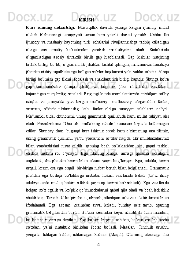 KIRISH
Kurs   ishining   dolzarbligi:   Mustaqillik   davrida   yuzaga   kelgan   ijtimoiy   muhit
o’zbek   tilshunosligi   taraqqiyoti   uchun   ham   yetarli   sharoit   yaratdi.   Ushbu   fan
ijtimoiy   va   madaniy   hayotning   turli   sohalarini   rivojlantirishga   tadbiq   etiladigan
o’ziga   xos   amaliy   ko’rsatmalar   yaratish   mas’uliyatini   oladi.   Sintaksisda
o’rganiladigan   asosiy   sintaktik   birlik   gap   hisoblanadi.   Gap   kishilar   nutqining
kichik birligi  bo’lib, u grammatik jihatdan tashkil  qilingan, mazmunvaintonatsiya
jihatdan nisbiy tugallikka ega bo’lgan so’zlar bog'lamasi yoki yakka so’zdir. Aloqa
birligi bo’lmish gap fikmi ifodalash va shakllantirish birligi hamdir. Shunga ko’ra
gap   kommunikativ   (aloqa   qilish)   va   kognitiv   (fikr   ifodalash)   vazifalarni
bajaradigan nutq birligi sanaladi. Bugungi kunda mamlakatimzda erishilgan milliy
istiqlol   va   jamiyatda   yuz   bergan   ma naviy–   mafkuraviy   o’zgarishlar   fanlar,‟
xususan,   o zbek   tilshunosligi   kabi   fanlar   oldiga   muayyan   talablarni   qo ydi.	
‟ ‟
Ma lumki, tilda, chunonchi, uning grammatik qurilishida ham, millat ruhiyati aks	
‟
etadi.   Prezidentimiz   “Ona   tili–   millatning   ruhidir”   iborasini   bejiz   ta’kidlamagan
edilar.   Shunday   ekan,   bugungi   kurs   ishimiz   orqali   ham   o’zimizning   ona   tilimiz,
uning   grammatik   qurilishi,   ya ni   yordamchi   so zlar   haqida   fikr   mulohazalarimiz	
‟ ‟
bilan   yondashishni   niyat   qildik.   gapning   bosh   bo laklaridan   biri;   gapni   tashkil	
ʻ
etishda   muhim   rol   o ynaydi.   Ega   fikrning   kimga,   nimaga   qarashli   ekanligini	
ʻ
anglatadi,   shu   jihatdan   kesim   bilan   o zaro   yaqin   bog langan.   Ega,   odatda,   kesim	
ʻ ʻ
orqali, kesim esa ega orqali, bir-biriga nisbat berish bilan belgilanadi. Grammatik
jihatdan   ega   boshqa   bo laklarga   nisbatan   hokim   vazifasida   keladi   (ba zi   ilmiy	
ʻ ʼ
adabiyotlarda   mutlaq   hokim   sifatida   gapning   kesimi   ko rsatiladi).   Ega   vazifasida	
ʻ
kelgan   so z   egalik   va   ko plik   qo shimchalarini   qabul   qila   oladi   va   bosh   kelishlik	
ʻ ʻ ʻ
shaklida qo llanadi. U ko pincha ot, olmosh, otlashgan so z va so z birikmasi bilan
ʻ ʻ ʻ ʻ
ifodalanadi.   Ega,   asosan,   kesimdan   avval   keladi;   bunday   so z   tartibi   eganing	
ʻ
grammatik   belgilaridan   biridir.   Ba zan   kesimdan   keyin   ishlatilishi   ham   mumkin;	
ʼ
bu   hodisa   inversiya   deyiladi.   Ega   ba zan   birgina   so zdan,   ba zan   esa   bir   necha	
ʼ ʻ ʼ
so zdan,   ya ni   sintaktik   birlikdan   iborat   bo ladi.   Masalan:   Tinchlik   urushni	
ʻ ʼ ʻ
yengadi.   Ishlagan   tishlar,   ishlamagan   kishnar   (Maqol).   Otlarning   otxonaga   olib
                                                                 4