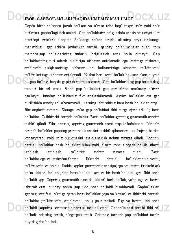 IBOB. GAP BO’LAKLARI HAQIDA UMUMIY MA’LUMOT  
Gapda   biror   so’roqqa   javob   bo’lgan   va   o’zaro   tob е   bog’langan   so’z   yoki   so’z
birikmasi   gapbo’lagi   d е b ataladi. Gap bo’laklarini b е lgilashda asosiy xususiyat ular
orasidagi   sintaktik   aloqadir.   So’zlarga   so’roq   b е rish,   ularning   qaysi   turkumga
mansubligi,   gap   ichida   joylashish   tartibi,   qanday   qo’shimchalar   olishi   tom
ma'noda   gap   bo’laklarining   turlarini   b е lgilashda   asos   bo’la   olmaydi.   Gap
bo’laklarining   turi   odatda   bir-biriga   nisbatan   aniqlanadi:   ega   k е simga   nisbatan,
aniqlovchi   aniqlanmishga   nisbatan,   hol   hollanmishga   nisbatan,   to’ldiruvchi
to’ldirilmishga nisbatan aniqlanadi.    Nisbat b е riluvchi bo’lak bo’lmas ekan, u yoki
bu gap bo’lagi haqida gapirish mumkin emas.     Gap bo’laklarining gap tarkibidagi
mavqei   bir   xil   emas.   Ba’zi   gap   bo’laklari   gap   qurilishida   markaziy   o’rinni
egallaydi,   bunday   bo’laklarsiz   fikr   anglashilmaydi.   Ayrim   bo’laklar   esa   gap
qurilishida   asosiy   rol   o’ynamaydi,   ularning   ishtirokisiz   ham   bosh   bo’laklar   orqali
fikr   anglashilaveradi.   Shunga   ko’ra   gap   bo’laklari   ikki   turga   ajratiladi:   1)   bosh
bo’laklar; 2) ikkinchi darajali bo’laklar. Bosh bo’laklar gapning grammatik asosini
tashkil   qiladi.   Fikr,   asosan,   gapning   grammatik   asosi   orqali   ifodalanadi.   Ikkinchi
darajali bo’laklar gapning grammatik asosini tashkil qilmasdan, uni hajm jihatdan
kengaytiradi   yoki   so’z   birikmasini   shakllantirish   uchun   xizmat   qiladi.   Ikkinchi
darajali   bo’laklar   bosh   bo’laklar   bilan   yoki   o’zaro   tobe   aloqada   bo’lib,   ularni
izohlash,   aniqlash,   to’ldirish   uchun   xizmat   qiladi.   Bosh
bo’laklar   ega   va   kesimdan   iborat.   Ikkinchi   darajali   bo’laklar   aniqlovchi,
to’ldiruvchi   va   holdir.   Sodda   gaplar   grammatik   asosiga(ega   va   kesim   ishtirokiga)
ko’ra   ikki   xil   bo’ladi;   ikki   bosh   bo’lakli   gap   va   bir   bosh   bo’lakli   gap.   Ikki   bosh
bo’lakli gap. Gapning grammatik asosida ikki xil bosh bo’lak, ya’ni ega va kesim
ishtirok   etsa,   bunday   sodda   gap   ikki   bosh   bo’lakli   hisoblanadi.   Gapbo’laklari
gapdagi vazifasi, o’rniga qarab bosh bo’laklar (ega va kesim) va ikkinchi darajali
bo’laklar   (to’ldiruvchi,   aniqlovchi,   hol   )   ga   ajratiladi.   Ega   va   kesim   ikki   bosh
bo’lakli   gapning   grammatik   asosini   tashkil   etadi.   Gapbo’laklari   tartibi   ikki   xil
bo’ladi:   odatdagi   tartib,   o’zgargan   tartib.   Odatdagi   tartibda   gap   bo’laklari   tartibi
quyidagicha bo’ladi: 
                                                                 6   