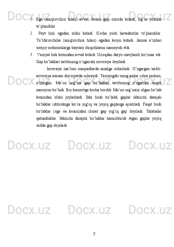 1. Ega   (aniqlovchisi   bilan)   avval,   kesim   gap   oxirida   keladi;   Ilg’or   yoshlar
to’plandilar. 
2.   Payt   holi   egadan   oldin   keladi:   Kecha   yosh   havaskorlar   to’plandilar.
To’ldiruvchilar   (aniqlovchisi   bilan)   egadan   keyin   keladi.   Jamoa   a’zolari
xorijiy mehmonlarga bayram chiqishlarini namoyish etdi.
3.  Vaziyat holi kesimdan avval keladi: Uzoqdan daryo mavjlanib ko’rinar edi.
Gap bo’laklari tartibining o’zgarishi inversiya deyiladi. 
            Inversiya   ma’lum   maqsadlarda   amalga   oshiriladi:   O’zgargan   tartib-
inversiya asosan she’riyatda uchraydi: Tarixingdir ming asrlar ichra pinhon,
o’zbegim.   Ma’no   urg’usi   gap   bo’laklari   tartibining   o’zgarishi   orqali
namoyon bo’ladi. Biz konsertga kecha bordik. Ma’no urg’usini olgan bo’lak
kesimdan   oldin   joylashadi.   Ikki   bosh   bo’lakli   gaplar   ikkinchi   darajali
bo’laklar   ishtirokiga   ko’ra   yig’iq   va   yoyiq   gaplarga   ajratiladi.   Faqat   bosh
bo’laklar   (ega   va   kesim)dan   iborat   gap   yig’iq   gap   deyiladi.   Talabalar
qatnashdilar.   Ikkinchi   darajali   bo’laklar   hamishtirok   etgan   gaplar   yoyiq
sodda gap deyiladi
                                                                 7   