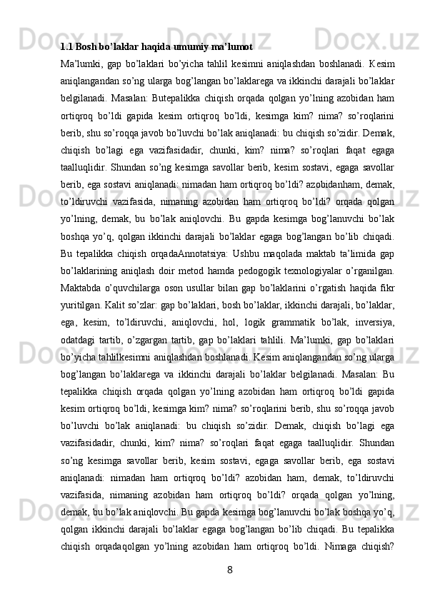 1.1 Bosh bo’laklar haqida umumiy ma’lumot 
Ma’lumki,   gap   bo’laklari   bo’yicha   tahlil   kesimni   aniqlashdan   boshlanadi.   К esim
aniqlangandan so’ng ularga bog’langan bo’laklarega va ikkinchi darajali bo’laklar
belgilanadi.   Masalan:   Butepalikka   chiqish   orqada   qolgan   yo’lning   azobidan   ham
ortiqroq   bo’ldi   gapida   kesim   ortiqroq   bo’ldi,   kesimga   kim?   nima?   so’roqlarini
berib, shu so’roqqa javob bo’luvchi bo’lak aniqlanadi: bu chiqish so’zidir. Demak,
chiqish   bo’lagi   ega   vazifasidadir,   chunki,   kim?   nima?   so’roqlari   faqat   egaga
taalluqlidir.   Shundan   so’ng   kesimga   savollar   berib,   kesim   sostavi,   egaga   savollar
berib, ega sostavi aniqlanadi: nimadan ham ortiqroq bo’ldi? azobidanham, demak,
to’ldiruvchi   vazifasida,   nimaning   azobidan   ham   ortiqroq   bo’ldi?   orqada   qolgan
yo’lning,   demak,   bu   bo’lak   aniqlovchi.   Bu   gapda   kesimga   bog’lanuvchi   bo’lak
boshqa   yo’q,   qolgan   ikkinchi   darajali   bo’laklar   egaga   bog’langan   bo’lib   chiqadi.
Bu   tepalikka   chiqish   orqadaAnnotatsiya:   Ushbu   maqolada   maktab   ta’limida   gap
bo’laklarining   aniqlash   doir   metod   hamda   pedogogik   texnologiyalar   o’rganilgan.
Maktabda   o’quvchilarga   oson   usullar   bilan   gap   bo’laklarini   o’rgatish   haqida   fikr
yuritilgan. Kalit so’zlar: gap bo’laklari, bosh bo’laklar, ikkinchi darajali, bo’laklar,
ega,   kesim,   to’ldiruvchi,   aniqlovchi,   hol,   logik   grammatik   bo’lak,   inversiya,
odatdagi   tartib,   o’zgargan   tartib,   gap   bo’laklari   tahlili.   Ma’lumki,   gap   bo’laklari
bo’yicha tahlilkesimni aniqlashdan boshlanadi. Kesim aniqlangandan so’ng ularga
bog’langan   bo’laklarega   va   ikkinchi   darajali   bo’laklar   belgilanadi.   Masalan:   Bu
tepalikka   chiqish   orqada   qolgan   yo’lning   azobidan   ham   ortiqroq   bo’ldi   gapida
kesim ortiqroq bo’ldi, kesimga kim? nima? so’roqlarini berib, shu so’roqqa javob
bo’luvchi   bo’lak   aniqlanadi:   bu   chiqish   so’zidir.   Demak,   chiqish   bo’lagi   ega
vazifasidadir,   chunki,   kim?   nima?   so’roqlari   faqat   egaga   taalluqlidir.   Shundan
so’ng   kesimga   savollar   berib,   kesim   sostavi,   egaga   savollar   berib,   ega   sostavi
aniqlanadi:   nimadan   ham   ortiqroq   bo’ldi?   azobidan   ham,   demak,   to’ldiruvchi
vazifasida,   nimaning   azobidan   ham   ortiqroq   bo’ldi?   orqada   qolgan   yo’lning,
demak, bu bo’lak aniqlovchi. Bu gapda kesimga bog’lanuvchi bo’lak boshqa yo’q,
qolgan   ikkinchi   darajali   bo’laklar   egaga   bog’langan   bo’lib   chiqadi.   Bu   tepalikka
chiqish   orqadaqolgan   yo’lning   azobidan   ham   ortiqroq   bo’ldi.   Nimaga   chiqish?
                                                                 8