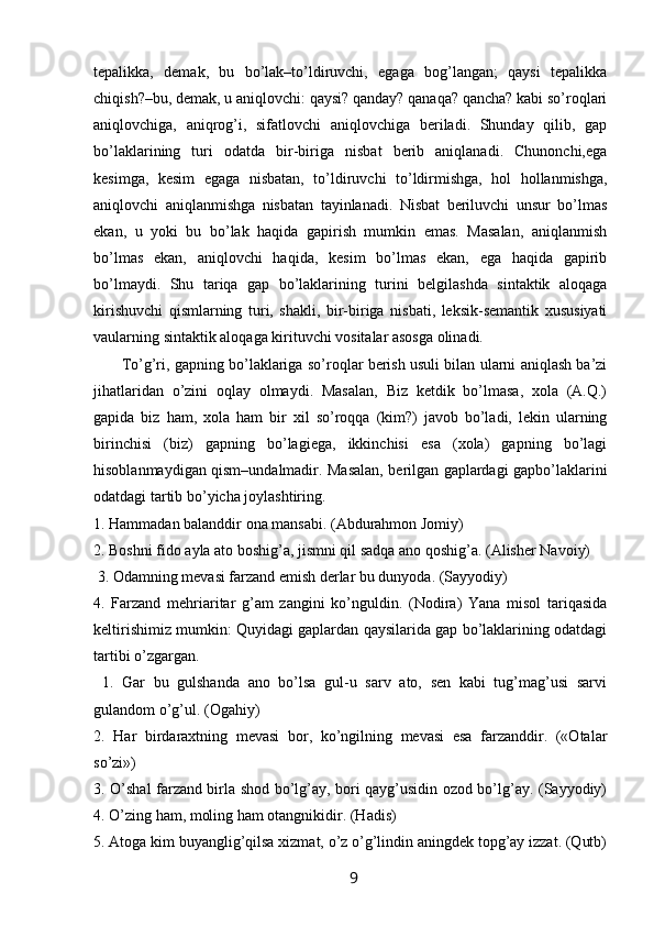 tepalikka,   demak,   bu   bo’lak–to’ldiruvchi,   egaga   bog’langan;   qaysi   tepalikka
chiqish?–bu, demak, u aniqlovchi: qaysi? qanday? qanaqa? qancha? kabi so’roqlari
aniqlovchiga,   aniqrog’i,   sifatlovchi   aniqlovchiga   beriladi.   Shunday   qilib,   gap
bo’laklarining   turi   odatda   bir-biriga   nisbat   berib   aniqlanadi.   Chunonchi,ega
kesimga,   kesim   egaga   nisbatan,   to’ldiruvchi   to’ldirmishga,   hol   hollanmishga,
aniqlovchi   aniqlanmishga   nisbatan   tayinlanadi.   Nisbat   beriluvchi   unsur   bo’lmas
ekan,   u   yoki   bu   bo’lak   haqida   gapirish   mumkin   emas.   Masalan,   aniqlanmish
bo’lmas   ekan,   aniqlovchi   haqida,   kesim   bo’lmas   ekan,   ega   haqida   gapirib
bo’lmaydi.   Shu   tariqa   gap   bo’laklarining   turini   belgilashda   sintaktik   aloqaga
kirishuvchi   qismlarning   turi,   shakli,   bir-biriga   nisbati,   leksik-semantik   xususiyati
vaularning sintaktik aloqaga kirituvchi vositalar asosga olinadi. 
         To’g’ri, gapning bo’laklariga so’roqlar berish usuli bilan ularni aniqlash ba’zi
jihatlaridan   o’zini   oqlay   olmaydi.   Masalan,   Biz   ketdik   bo’lmasa,   xola   (A.Q.)
gapida   biz   ham,   xola   ham   bir   xil   so’roqqa   (kim?)   javob   bo’ladi,   lekin   ularning
birinchisi   (biz)   gapning   bo’lagiega,   ikkinchisi   esa   (xola)   gapning   bo’lagi
hisoblanmaydigan qism–undalmadir. Masalan, berilgan gaplardagi gapbo’laklarini
odatdagi tartib bo’yicha joylashtiring. 
1. Hammadan balanddir ona mansabi. (Abdurahmon Jomiy) 
2. Boshni fido ayla ato boshig’a, jismni qil sadqa ano qoshig’a. (Alisher Navoiy)
 3. Odamning mevasi farzand emish derlar bu dunyoda. (Sayyodiy) 
4.   Farzand   mehriaritar   g’am   zangini   ko’nguldin.   (Nodira)   Yana   misol   tariqasida
keltirishimiz mumkin: Quyidagi gaplardan qaysilarida gap bo’laklarining odatdagi
tartibi o’zgargan.
  1.   Gar   bu   gulshanda   ano   bo’lsa   gul-u   sarv   ato,   sen   kabi   tug’mag’usi   sarvi
gulandom o’g’ul. (Ogahiy) 
2.   Har   birdaraxtning   mevasi   bor,   ko’ngilning   mevasi   esa   farzanddir.   («Otalar
so’zi») 
3. O’shal farzand birla shod bo’lg’ay, bori qayg’usidin ozod bo’lg’ay. (Sayyodiy)
4. O’zing ham, moling ham otangnikidir. (Hadis) 
5. Atoga kim buyanglig’qilsa xizmat, o’z o’g’lindin aningdek topg’ay izzat. (Qutb)
                                                                 9   