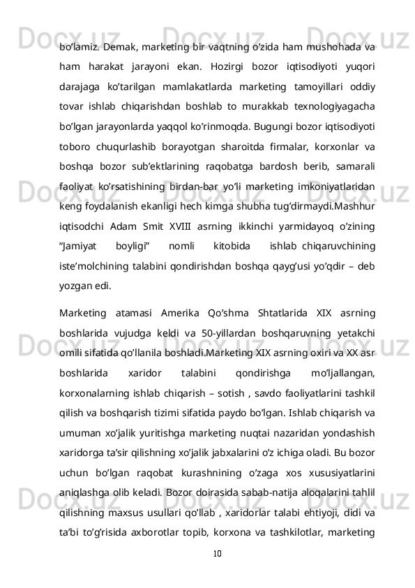 bo’lamiz.  Demak,   marketing bir  vaqtning o’zida  ham  mushohada  va
ham   harakat   jarayoni   ekan.   Hozirgi   bozor   iqtisodiyoti   yuqori
darajaga   ko’tarilgan   mamlakatlarda   marketing   tamoyillari   oddiy
tovar   ishlab   chiqarishdan   boshlab   to   murakkab   texnologiyagacha
bo’lgan jarayonlarda yaqqol ko’rinmoqda. Bugungi bozor iqtisodiyoti
toboro   chuqurlashib   borayotgan   sharoitda   firmalar,   korxonlar   va
boshqa   bozor   sub’ektlarining   raqobatga   bardosh   berib,   samarali
faoliyat   ko’rsatishining   birdan-bar   yo’li   marketing   imkoniyatlaridan
keng foydalanish ekanligi hech kimga shubha tug’dirmaydi.Mashhur
iqtisodchi   Adam   Smit   XVIII   asrning   ikkinchi   yarmidayoq   o’zining
“Jamiyat   boyligi”   nomli   kitobida   ishlab     chiqaruvchining
iste’molchining   talabini   qondirishdan   boshqa   qayg’usi   yo’qdir   –   deb
yozgan edi.
Marketing   atamasi   Amerika   Qo’shma   Shtatlarida   XIX   asrning
boshlarida   vujudga   keldi   va   50-yillardan   boshqaruvning   yetakchi
omili sifatida qo’llanila boshladi.Marketing XIX asrning oxiri va XX asr
boshlarida   xaridor   talabini   qondirishga   mo’ljallangan,
korxonalarning  ishlab  chiqarish   – sotish   , savdo  faoliyatlarini  tashkil
qilish va boshqarish tizimi sifatida paydo bo’lgan. Ishlab chiqarish va
umuman   xo’jalik   yuritishga   marketing   nuqtai   nazaridan   yondashish
xaridorga ta’sir qilishning xo’jalik jabxalarini o’z ichiga oladi. Bu bozor
uchun   bo’lgan   raqobat   kurashnining   o’zaga   xos   xususiyatlarini
aniqlashga olib keladi. Bozor doirasida sabab-natija aloqalarini tahlil
qilishning   maxsus   usullari   qo’llab   ,   xaridorlar   talabi   ehtiyoji,   didi   va
ta’bi   to’g’risida   axborotlar   topib,   korxona   va   tashkilotlar,   marketing
10 
