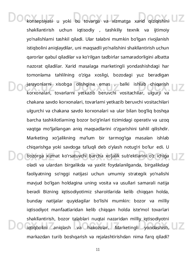 konsepsiyasi   u   yoki   bu   tovarga   va   xizmatga   xarid   qiziqishini
shakllantirish   uchun   iqtisodiy   ,   tashkiliy   texnik   va   ijtimoiy
yo’nalishlarni   tashkil   qiladi.   Ular   talabni   mumkin   bo’lgan   rivojlanish
istiqbolini aniqlaydilar, uni maqsadli yo’nalishini shakllantirish uchun
qarorlar qabul qiladilar va ko’rilgan tadbirlar samaradorligini albatta
nazorat   qiladilar.   Xarid   masalaga   marketingli   yondashishdagi   har
tomonlama   tahlilning   o’ziga   xosligi,   bozodagi   yuz   beradigan
jarayonlarni   xisobga   olishgina   emas   ,   balki   ishlab   chiqarish
korxonalari,   tovarlarni   yetkazib   beruvchi   vositachilar,   ulgurji   va
chakana savdo korxonalari, tovarlarni yetkazib beruvchi vositachilari
ulgurchi   va   chakana   savdo   korxonalari   va   ular   bilan   bog’liq   boshqa
barcha   tashkilotlarning   bozor   bo’g’inlari   tizimidagi   operativ   va   uzoq
vaqtga   mo’ljallangan   aniq   maqsadlarini   o’zgarishini   tahlil   qilishdir.
Marketing   xo’jalikning   ma’lum   bir   tarmog’iga   masalan   ishlab
chiqarishga   yoki   savdoga   ta’luqli   deb   o’ylash   notug’ri   bo’lur     edi.   U
bozorga   xizmat   ko’rsatuvchi   barcha   xo’jalik   sub’ektlarini   o’z   ichiga
oladi   va   ulardan   birgalikda   va   yaxlit   foydalanilganda,   birgalikdagi
faoliyatning   so’nggi   natijasi   uchun   umumiy   strategik   yo’nalishi
mavjud   bo’lgan   holdagina   uning   vosita   va   usullari   samarali   natija
beradi   Bizning   iqtisodiyotimiz   sharoitlarida   kelib   chiqqan   holda,
bunday   natijalar   quyidagilar   bo’lishi   mumkin:   bozor   va   milliy
iqtisodiyot   manfaatlaridan   kelib   chiqqan   holda   iste’mol   tovarlari
shakllantirish,   bozor   talablari   nuqtai   nazaridan   milliy   iqtisodiyotni
iqtiqbolini   aniqlash   va   hakozolar.   Marketingli   yondashish,
markazdan   turib   boshqarish   va   rejalashtirishdan   nima   farq   qiladi?
11 