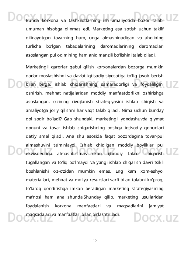 Bunda   korxona   va   tashkilotlarning   ish   amaliyotida   bozor   talabi
umuman   hisobga   olinmas   edi.   Marketing   esa   sotish   uchun   taklif
qilinayotgan   tovarning   ham,   unga   almashinadigan   va   aholining
turlicha   bo’lgan   tabaqalarining   daromadlarining   daromadlari
asoslangan pul oqimining ham aniq manzili bo’lishini talab qiladi.  
Marketingli   qarorlar   qabul   qilish   korxonalardan   bozorga   mumkin
qadar   moslashishni   va   davlat   iqtisodiy   siyosatiga   to’liq   javob   berish
bilan   birga,   ishlab   chiqarishning   samaradorligi   va   foydaliligini
oshirish,   mehnat   natijalaridan   moddiy   manfaatdorlikni   oshirishga
asoslangan,   o’zining   rivojlanish   strategiyasini   ishlab   chiqish   va
amaliyotga   joriy   qilishni   har   vaqt   talab   qiladi.   Nima   uchun   bunday
qol   sodir   bo’ladi?   Gap   shundaki,   marketingli   yondashuvda   qiymat
qonuni   va   tovar   ishlab   chiqarishning   boshqa   iqtisodiy   qonunlari
qat’iy   amal   qiladi.   Ana   shu   asosida   faqat   bozordagina   tovar-pul
almashuvini   ta’minlaydi.   Ishlab   chiqilgan   moddiy   boyliklar   pul
ekvivalentiga   almashtirilmas   ekan,   ijtimoiy   takror   chiqarish
tugallangan   va   to’liq   bo’lmaydi   va   yangi   ishlab   chiqarish   davri   tsikli
boshlanishi   o’z-o’zidan   mumkin   emas.   Eng   kam   xom-ashyo,
materiallari,   mehnat   va   moliya   resurslari   sarfi   bilan   talabni   ko’proq,
to’laroq   qondirishga   imkon   beradigan   marketing   strategiyasining
ma’nosi   ham   ana   shunda.Shunday   qilib,   marketing   usullaridan
foydalanish   korxona   manfaatlari   va   maqsadlarini   jamiyat
maqsadalari va manfaatlari bilan birlashtiriladi.
12 