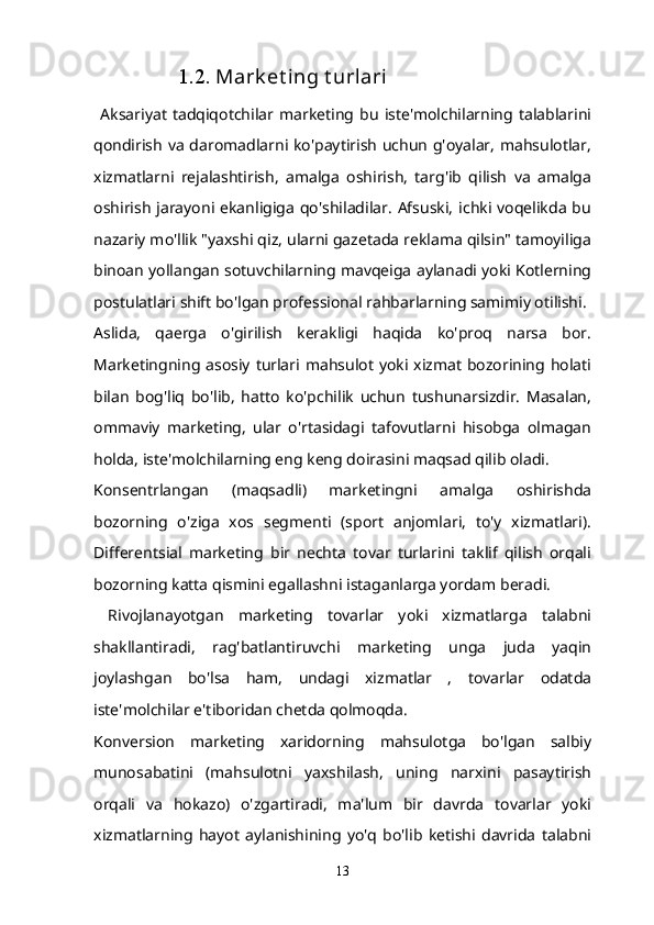   1.2.  Mark et ing t urlari
  Aksariyat   tadqiqotchilar   marketing   bu   iste'molchilarning   talablarini
qondirish va daromadlarni ko'paytirish uchun g'oyalar, mahsulotlar,
xizmatlarni   rejalashtirish,   amalga   oshirish,   targ'ib   qilish   va   amalga
oshirish  jarayoni ekanligiga  qo'shiladilar.  Afsuski,  ichki voqelikda  bu
nazariy mo'llik "yaxshi qiz, ularni gazetada reklama qilsin" tamoyiliga
binoan yollangan sotuvchilarning mavqeiga aylanadi yoki Kotlerning
postulatlari shift bo'lgan professional rahbarlarning samimiy otilishi.
Aslida,   qaerga   o'girilish   kerakligi   haqida   ko'proq   narsa   bor.
Marketingning asosiy  turlari mahsulot  yoki  xizmat bozorining  holati
bilan   bog'liq   bo'lib,   hatto   ko'pchilik   uchun   tushunarsizdir.   Masalan,
ommaviy   marketing,   ular   o'rtasidagi   tafovutlarni   hisobga   olmagan
holda, iste'molchilarning eng keng doirasini maqsad qilib oladi.
Konsentrlangan   (maqsadli)   marketingni   amalga   oshirishda
bozorning   o'ziga   xos   segmenti   (sport   anjomlari,   to'y   xizmatlari).
Differentsial   marketing   bir   nechta   tovar   turlarini   taklif   qilish   orqali
bozorning katta qismini egallashni istaganlarga yordam beradi.
  Rivojlanayotgan   marketing   tovarlar   yoki   xizmatlarga   talabni
shakllantiradi,   rag'batlantiruvchi   marketing   unga   juda   yaqin
joylashgan   bo'lsa   ham,   undagi   xizmatlar   ,   tovarlar   odatda
iste'molchilar e'tiboridan chetda qolmoqda.
Konversion   marketing   xaridorning   mahsulotga   bo'lgan   salbiy
munosabatini   (mahsulotni   yaxshilash,   uning   narxini   pasaytirish
orqali   va   hokazo)   o'zgartiradi,   ma'lum   bir   davrda   tovarlar   yoki
xizmatlarning   hayot   aylanishining   yo'q   bo'lib   ketishi   davrida   talabni
13 