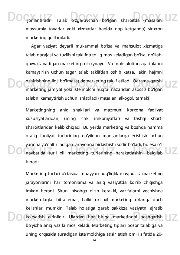 “jonlantiradi”.   Talab   o'zgaruvchan   bo'lgan   sharoitda   (masalan,
mavsumiy   tovarlar   yoki   xizmatlar   haqida   gap   ketganda)   sinxron
marketing qo'llaniladi.
Agar   vaziyat   deyarli   mukammal   bo'lsa   va   mahsulot   xizmatiga
talab darajasi va tuzilishi taklifga to'liq mos keladigan bo'lsa, qo'llab-
quvvatlanadigan marketing rol o'ynaydi. Va mahsulotingizga talabni
kamaytirish   uchun   (agar   talab   taklifdan   oshib   ketsa,   lekin   hajmni
oshirishning iloji bo'lmasa) demarketing taklif etiladi. Qarama-qarshi
marketing   jamiyat   yoki   iste'molchi   nuqtai   nazaridan   asossiz   bo'lgan
talabni kamaytirish uchun ishlatiladi (masalan, alkogol, tamaki).
Marketingning   aniq   shakllari   va   mazmuni   korxona   faoliyat
xususiyatlaridan,   uning   ichki   imkoniyatlari   va   tashqi   shart-
sharoitlaridan   kelib  chiqadi.   Bu   yerda   marketing   va   boshqa   hamma
oraliq   faoliyat   turlarining   qo’yilgan   maqsadlarga   erishish   uchun
yagona yo’naltiriladigan jarayonga birlashishi sodir bo’ladi, bu esa o’z
navbatida   turli   xil   marketing   turlarining   harakatlashini   belgilab
beradi.
Marketing   turlari   o’rtasida   muayyan   bog’liqlik   mavjud.   U   marketing
jarayonlarini   har   tomonlama     va   aniq   vaziyatda   ko’rib   chiqishga
imkon   beradi.   Shuni   hisobga   olish   kerakki,   vazifalarni   yechishda
marketologlar   bitta   emas,   balki   turli   xil   marketing   turlariga   duch
kelishlari   mumkin.   Talab   holatiga   qarab   sakkizta   vaziyatni   ajratib
ko’rsatish   o’rinlidir.   Ulardan   har   biriga   marketingni   boshqarish
bo’yicha   aniq   vazifa   mos   keladi.   Marketing   tiplari   bozor   talabiga   va
uning   orqasida   turadigan   iste’molchiga   ta’sir   etish   omili   sifatida   20-
14 