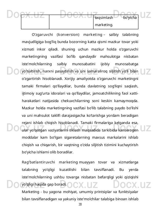 taqsimlash   bo’yicha
marketing.
  O’zgaruv chi   (k onv ersion)   mark et ing   –   salbiy   talabning
mavjudligiga bog’liq bunda bozorning katta qismi mazkur tovar yoki
xizmati   inkor   qiladi.   shuning   uchun   mazkur   holda   o’zgaruvchi
marketingning   vazifasi   bo’lib   qandaydir   mahsulotga   nisbatan
iste’molchilarning   salbiy   munosabatini   ijobiy   munosabatga
yo’naltirish,   narxni   pasaytirish   va   uni   samaraliroq   siljitish   yo’li   bilan
o’zgartirish   hisoblanadi.   Xorijiy   amaliyotda   o’zgaruvchi   marketingni
tamaki   firmalari   qo’llaydilar,   bunda   davlatning   sog’liqni   saqlash,
ijtimoiy   sug’urta   idoralari   va   qo’llaydilar,   jamoatchilikning   faol   xatti-
harakatlari   natijasida   chekuvchilarning   soni   keskin   kamaymoqda.
Mazkur   holda   marketingning   vazifasi   bo’lib   talabning   paydo   bo’lishi
va   uni   mahsulot   taklifi   darajasigacha   ko’tarishga   yordam   beradigan
rejani   ishlab   chiqish   hisoblanadi.   Tamaki   firmalariga   kelganda   esa,
ular   yo’qotgan   vaziyatlarini   tiklash   maqsadida   tarkibida   kanserogen
moddalar   kam   bo’lgan   sigaretalarning   maxsus   markalarini   ishlab
chiqish   va   chiqarish,   bir  vaqtning   o’zida   siljitish   tizimini   kuchaytirish
bo’yicha ishlarni olib boradilar.
Rag’bat lant iruv chi   mark et ing   muayyan   tovar   va   xizmatlarga
talabning   yo’qligi   kuzatilishi   bilan   tavsiflanadi.   Bu   yerda
iste’molchilarning   ushbu   tovarga   nisbatan   befarqligi   yoki   qiziqishi
yo’qligi haqida gap boradi.
Marketing   -   bu   yagona   mohiyat,   umumiy   printsiplar   va   funktsiyalar
bilan tavsiflanadigan va yakuniy iste'molchilar talabiga binoan ishlab
20 