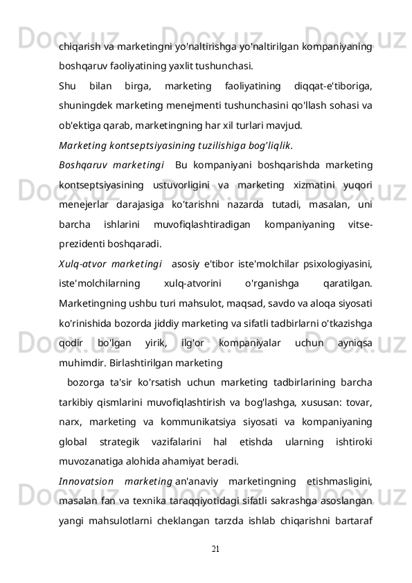 chiqarish va marketingni yo'naltirishga yo'naltirilgan kompaniyaning
boshqaruv faoliyatining yaxlit tushunchasi.
Shu   bilan   birga,   marketing   faoliyatining   diqqat-e'tiboriga,
shuningdek marketing menejmenti tushunchasini qo'llash sohasi va
ob'ektiga qarab, marketingning har xil turlari mavjud.
Mark e t ing k ont se pt siy asining t uzilishiga bog'liqlik .
Boshqaruv   mark e t ingi       Bu   kompaniyani   boshqarishda   marketing
kontseptsiyasining   ustuvorligini   va   marketing   xizmatini   yuqori
menejerlar   darajasiga   ko'tarishni   nazarda   tutadi,   masalan,   uni
barcha   ishlarini   muvofiqlashtiradigan   kompaniyaning   vitse-
prezidenti boshqaradi.
X ulq-at vor   mark e t ingi       asosiy   e'tibor   iste'molchilar   psixologiyasini,
iste'molchilarning   xulq-atvorini   o'rganishga   qaratilgan.
Marketingning ushbu turi mahsulot, maqsad, savdo va aloqa siyosati
ko'rinishida bozorda jiddiy marketing va sifatli tadbirlarni o'tkazishga
qodir   bo'lgan   yirik,   ilg'or   kompaniyalar   uchun   ayniqsa
muhimdir.   Birlashtirilgan marketing
    bozorga   ta'sir   ko'rsatish   uchun   marketing   tadbirlarining   barcha
tarkibiy   qismlarini   muvofiqlashtirish   va   bog'lashga,   xususan:   tovar,
narx,   marketing   va   kommunikatsiya   siyosati   va   kompaniyaning
global   strategik   vazifalarini   hal   etishda   ularning   ishtiroki
muvozanatiga alohida ahamiyat beradi.
I nnovat sion   mark e t ing   an'anaviy   marketingning   etishmasligini,
masalan   fan   va   texnika   taraqqiyotidagi  sifatli  sakrashga   asoslangan
yangi   mahsulotlarni   cheklangan   tarzda   ishlab   chiqarishni   bartaraf
21