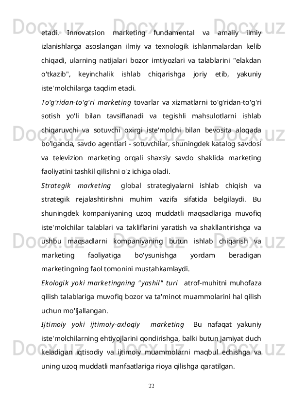 etadi.   Innovatsion   marketing   fundamental   va   amaliy   ilmiy
izlanishlarga   asoslangan   ilmiy   va   texnologik   ishlanmalardan   kelib
chiqadi,   ularning   natijalari   bozor   imtiyozlari   va   talablarini   "elakdan
o'tkazib",   keyinchalik   ishlab   chiqarishga   joriy   etib,   yakuniy
iste'molchilarga taqdim etadi.
To'g'ridan-t o'g'ri   mark e t ing   tovarlar   va   xizmatlarni   to'g'ridan-to'g'ri
sotish   yo'li   bilan   tavsiflanadi   va   tegishli   mahsulotlarni   ishlab
chiqaruvchi   va   sotuvchi   oxirgi   iste'molchi   bilan   bevosita   aloqada
bo'lganda, savdo agentlari - sotuvchilar, shuningdek katalog savdosi
va   televizion   marketing   orqali   shaxsiy   savdo   shaklida   marketing
faoliyatini tashkil qilishni o'z ichiga oladi.
St rat e gik   mark e t ing       global   strategiyalarni   ishlab   chiqish   va
strategik   rejalashtirishni   muhim   vazifa   sifatida   belgilaydi.   Bu
shuningdek   kompaniyaning   uzoq   muddatli   maqsadlariga   muvofiq
iste'molchilar   talablari   va   takliflarini   yaratish   va   shakllantirishga   va
ushbu   maqsadlarni   kompaniyaning   butun   ishlab   chiqarish   va
marketing   faoliyatiga   bo'ysunishga   yordam   beradigan
marketingning faol tomonini mustahkamlaydi.
Ek ologik   y ok i   mark e t ingning   " y ashil"   t uri       atrof-muhitni   muhofaza
qilish talablariga muvofiq bozor va ta'minot muammolarini hal qilish
uchun mo'ljallangan.
I jt imoiy   y ok i   ijt imoiy -axloqiy     mark e t ing       Bu   nafaqat   yakuniy
iste'molchilarning ehtiyojlarini qondirishga, balki butun jamiyat duch
keladigan   iqtisodiy   va   ijtimoiy   muammolarni   maqbul   echishga   va
uning uzoq muddatli manfaatlariga rioya qilishga qaratilgan.
22 