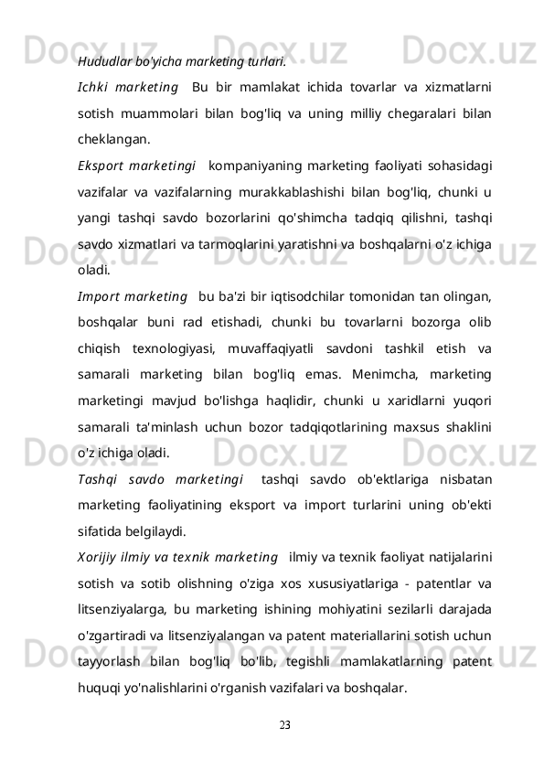Hududlar bo'yicha marketing turlari.
I chk i   mark e t ing       Bu   bir   mamlakat   ichida   tovarlar   va   xizmatlarni
sotish   muammolari   bilan   bog'liq   va   uning   milliy   chegaralari   bilan
cheklangan.
Ek sport   mark e t ingi       kompaniyaning   marketing   faoliyati   sohasidagi
vazifalar   va   vazifalarning   murakkablashishi   bilan   bog'liq,   chunki   u
yangi   tashqi   savdo   bozorlarini   qo'shimcha   tadqiq   qilishni,   tashqi
savdo xizmatlari va tarmoqlarini yaratishni va boshqalarni o'z ichiga
oladi.
I mport  mark e t ing       bu ba'zi bir iqtisodchilar tomonidan tan olingan,
boshqalar   buni   rad   etishadi,   chunki   bu   tovarlarni   bozorga   olib
chiqish   texnologiyasi,   muvaffaqiyatli   savdoni   tashkil   etish   va
samarali   marketing   bilan   bog'liq   emas.   Menimcha,   marketing
marketingi   mavjud   bo'lishga   haqlidir,   chunki   u   xaridlarni   yuqori
samarali   ta'minlash   uchun   bozor   tadqiqotlarining   maxsus   shaklini
o'z ichiga oladi.
Tashqi   savdo   mark e t ingi       tashqi   savdo   ob'ektlariga   nisbatan
marketing   faoliyatining   eksport   va   import   turlarini   uning   ob'ekti
sifatida belgilaydi.
X orijiy  ilmiy  va  t e xnik  mark e t ing       ilmiy va texnik faoliyat natijalarini
sotish   va   sotib   olishning   o'ziga   xos   xususiyatlariga   -   patentlar   va
litsenziyalarga,   bu   marketing   ishining   mohiyatini   sezilarli   darajada
o'zgartiradi va litsenziyalangan va patent materiallarini sotish uchun
tayyorlash   bilan   bog'liq   bo'lib,   tegishli   mamlakatlarning   patent
huquqi yo'nalishlarini o'rganish vazifalari va boshqalar.
23 