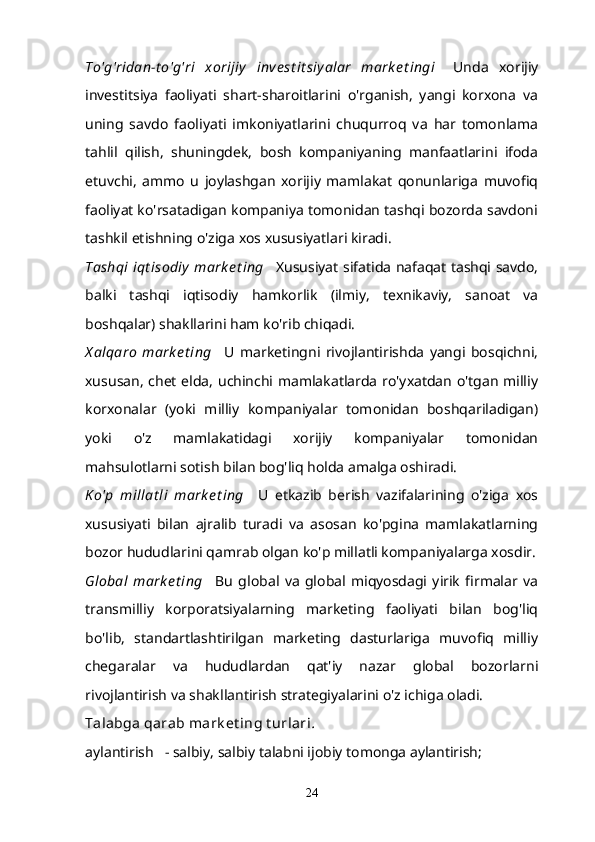 To'g'ridan-t o'g'ri   xorijiy   inve st it siy alar   mark e t ingi       Unda   xorijiy
investitsiya   faoliyati   shart-sharoitlarini   o'rganish,   yangi   korxona   va
uning   savdo   faoliyati   imkoniyatlarini   chuqurroq   va   har   tomonlama
tahlil   qilish,   shuningdek,   bosh   kompaniyaning   manfaatlarini   ifoda
etuvchi,   ammo   u   joylashgan   xorijiy   mamlakat   qonunlariga   muvofiq
faoliyat ko'rsatadigan kompaniya tomonidan tashqi bozorda savdoni
tashkil etishning o'ziga xos xususiyatlari kiradi.
Tashqi  iqt isodiy  mark e t ing       Xususiyat sifatida nafaqat tashqi savdo,
balki   tashqi   iqtisodiy   hamkorlik   (ilmiy,   texnikaviy,   sanoat   va
boshqalar) shakllarini ham ko'rib chiqadi.
X alqaro   mark e t ing       U   marketingni   rivojlantirishda   yangi   bosqichni,
xususan, chet elda, uchinchi mamlakatlarda ro'yxatdan o'tgan milliy
korxonalar   (yoki   milliy   kompaniyalar   tomonidan   boshqariladigan)
yoki   o'z   mamlakatidagi   xorijiy   kompaniyalar   tomonidan
mahsulotlarni sotish bilan bog'liq holda amalga oshiradi.
K o'p   millat li   mark e t ing       U   etkazib   berish   vazifalarining   o'ziga   xos
xususiyati   bilan   ajralib   turadi   va   asosan   ko'pgina   mamlakatlarning
bozor hududlarini qamrab olgan ko'p millatli kompaniyalarga xosdir.
Global   mark e t ing       Bu   global   va   global   miqyosdagi   yirik   firmalar   va
transmilliy   korporatsiyalarning   marketing   faoliyati   bilan   bog'liq
bo'lib,   standartlashtirilgan   marketing   dasturlariga   muvofiq   milliy
chegaralar   va   hududlardan   qat'iy   nazar   global   bozorlarni
rivojlantirish va shakllantirish strategiyalarini o'z ichiga oladi.
Talabga qarab mark et ing t urlari .
aylantirish      - salbiy, salbiy talabni ijobiy tomonga aylantirish;
24 