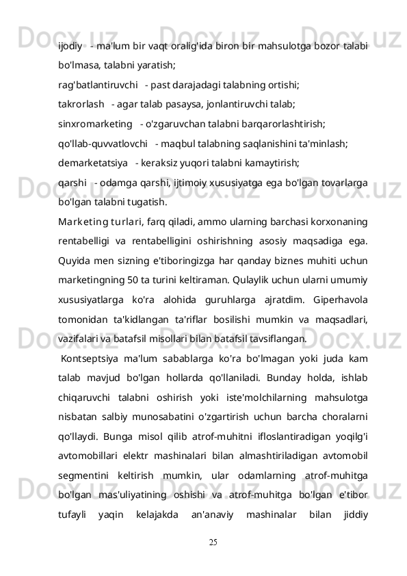 ijodiy      - ma'lum bir vaqt oralig'ida biron bir mahsulotga bozor talabi
bo'lmasa, talabni yaratish;
rag'batlantiruvchi      - past darajadagi talabning ortishi;
takrorlash      - agar talab pasaysa, jonlantiruvchi talab;
sinxromarketing      - o'zgaruvchan talabni barqarorlashtirish;
qo'llab-quvvatlovchi      - maqbul talabning saqlanishini ta'minlash;
demarketatsiya      - keraksiz yuqori talabni kamaytirish;
qarshi      - odamga qarshi, ijtimoiy xususiyatga ega bo'lgan tovarlarga
bo'lgan talabni tugatish.
Mark et ing t urlari , farq qiladi, ammo ularning barchasi korxonaning
rentabelligi   va   rentabelligini   oshirishning   asosiy   maqsadiga   ega.
Quyida   men   sizning   e'tiboringizga   har   qanday   biznes   muhiti   uchun
marketingning 50 ta turini keltiraman. Qulaylik uchun ularni umumiy
xususiyatlarga   ko'ra   alohida   guruhlarga   ajratdim.   Giperhavola
tomonidan   ta'kidlangan   ta'riflar   bosilishi   mumkin   va   maqsadlari,
vazifalari va batafsil misollari bilan batafsil tavsiflangan.
  Kontseptsiya   ma'lum   sabablarga   ko'ra   bo'lmagan   yoki   juda   kam
talab   mavjud   bo'lgan   hollarda   qo'llaniladi.   Bunday   holda,   ishlab
chiqaruvchi   talabni   oshirish   yoki   iste'molchilarning   mahsulotga
nisbatan   salbiy   munosabatini   o'zgartirish   uchun   barcha   choralarni
qo'llaydi.   Bunga   misol   qilib   atrof-muhitni   ifloslantiradigan   yoqilg'i
avtomobillari   elektr   mashinalari   bilan   almashtiriladigan   avtomobil
segmentini   keltirish   mumkin,   ular   odamlarning   atrof-muhitga
bo'lgan   mas'uliyatining   oshishi   va   atrof-muhitga   bo'lgan   e'tibor
tufayli   yaqin   kelajakda   an'anaviy   mashinalar   bilan   jiddiy
25 