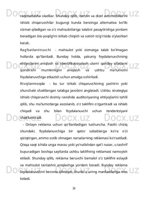 raqobatlasha   oladilar.   Shunday   qilib,   benzin   va   dizel   avtomobillarini
ishlab   chiqaruvchilar   bugungi   kunda   benzinga   alternativa   bo'lib
xizmat qiladigan va o'z mahsulotlariga talabni pasaytirishga yordam
beradigan bio-yoqilg'ini ishlab chiqish va sotish to'g'risida o'ylashlari
kerak.
Rag'bat lant iruv chi       -   mahsulot   yoki   xizmatga   talab   bo'lmagan
hollarda   qo'llaniladi.   Bunday   holda,   yakuniy   foydalanuvchining
ehtiyojlarini   aniqlash   va   identifikatsiyalash   ularni   qanday   sifatlarni
qondirishi   mumkinligini   aniqlash   va   ushbu   ma'lumotni
foydalanuvchiga etkazish uchun amalga oshiriladi.
Riv ojlanmoqda       -   bu   tur   ishlab   chiqaruvchining   yashirin   yoki
shunchaki   shakllangan   talabga   javobini   anglatadi.   Ushbu   strategiya
ishlab   chiqaruvchi   doimiy   ravishda   auditoriyaning   ehtiyojlarini   tahlil
qilib,  shu  ma'lumotlarga  asoslanib,  o'z taklifini  o'zgartiradi va  ishlab
chiqadi   va   shu   bilan   foydalanuvchi   uchun   tendentsiyani
shakllantiradi.
    -   Onlayn   reklama   uchun   qo'llaniladigan   tushuncha.   Pastki   chiziq
shundaki,   foydalanuvchiga   bir   qator   sabablarga   ko'ra   o'zi
qiziqtirgan, ammo sotib olmagan narsalarning reklamasi ko'rsatiladi.
Qisqa vaqt ichida unga mavzu yoki yo'nalishdan qat'i nazar, u tashrif
buyuradigan boshqa saytlarda ushbu taklifning reklamasi namoyish
etiladi.   Shunday   qilib,   reklama   beruvchi   bemalol   o'z   taklifini   eslaydi
va   mahsulot   tanlashni   aniqlashga   yordam   beradi.   Bunday   reklama
foydalanuvchini bezovta qilmaydi, chunki u uning manfaatlariga mos
keladi.
26 