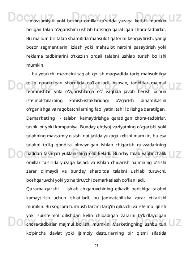 -   mavsumiylik   yoki   boshqa   omillar   ta'sirida   yuzaga   kelishi   mumkin
bo'lgan talab o'zgarishini ushlab turishga qaratilgan chora-tadbirlar.
Bu ma'lum bir talab sharoitida mahsulot qatorini kengaytirish, yangi
bozor   segmentlarini   izlash   yoki   mahsulot   narxini   pasaytirish   yoki
reklama   tadbirlarini   o'tkazish   orqali   talabni   ushlab   turish   bo'lishi
mumkin.
    - bu  yetakchi mavqeini saqlab qolish maqsadida  tariq mahsulotiga
to'liq   qondirilgan   sharoitda   qo'llaniladi.   Asosan,   tadbirlar   majmui
tebranishlar   yoki   o'zgarishlarga   o'z   vaqtida   javob   berish   uchun
iste'molchilarning   xohish-istaklaridagi   o'zgarish   dinamikasini
o'rganishga va raqobatchilarning faoliyatini tahlil qilishga qaratilgan.
Demark et ing       -   talabni   kamaytirishga   qaratilgan   chora-tadbirlar,
tashkilot  yoki kompaniya.  Bunday ehtiyoj vaziyatning o'zgarishi yoki
talabning mavsumiy o'sishi natijasida yuzaga kelishi mumkin, bu esa
talabni   to'liq   qondira   olmaydigan   ishlab   chiqarish   quvvatlarining
haddan   tashqari   yuklanishiga   olib   keladi.   Bunday   talab   vaqtinchalik
omillar   ta'sirida   yuzaga   keladi   va   ishlab   chiqarish   hajmining   o'sishi
zarar   qilmaydi   va   bunday   sharoitda   talabni   ushlab   turuvchi,
boshqaruvchi yoki yo'naltiruvchi demarketlash qo'llaniladi.
Qarama-qarshi       -   ishlab   chiqaruvchining   etkazib   berishiga   talabni
kamaytirish   uchun   ishlatiladi,   bu   jamoatchilikka   zarar   etkazishi
mumkin. Bu sog'lom turmush tarzini targ'ib qiluvchi va iste'mol qilish
yoki   suiiste'mol   qilishdan   kelib   chiqadigan   zararni   ta'kidlaydigan
chora-tadbirlar   majmui   bo'lishi   mumkin.   Marketingning   ushbu   turi
ko'pincha   davlat   yoki   ijtimoiy   dasturlarning   bir   qismi   sifatida
27 