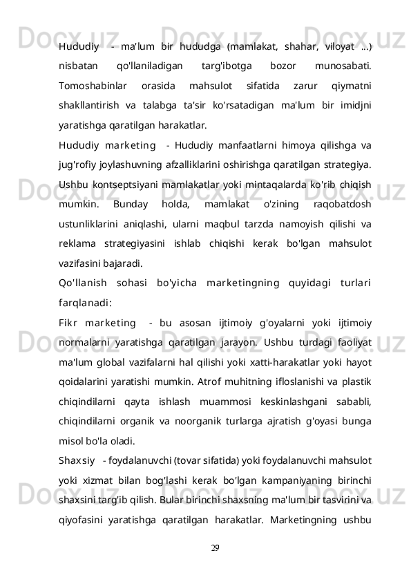 Hududiy       -   ma'lum   bir   hududga   (mamlakat,   shahar,   viloyat   ...)
nisbatan   qo'llaniladigan   targ'ibotga   bozor   munosabati.
Tomoshabinlar   orasida   mahsulot   sifatida   zarur   qiymatni
shakllantirish   va   talabga   ta'sir   ko'rsatadigan   ma'lum   bir   imidjni
yaratishga qaratilgan harakatlar.
Hududiy   mark et ing       -   Hududiy   manfaatlarni   himoya   qilishga   va
jug'rofiy joylashuvning afzalliklarini oshirishga qaratilgan strategiya.
Ushbu   kontseptsiyani   mamlakatlar   yoki   mintaqalarda   ko'rib   chiqish
mumkin.   Bunday   holda,   mamlakat   o'zining   raqobatdosh
ustunliklarini   aniqlashi,   ularni   maqbul   tarzda   namoyish   qilishi   va
reklama   strategiyasini   ishlab   chiqishi   kerak   bo'lgan   mahsulot
vazifasini bajaradi.
Qo'llanish   sohasi   bo'y icha   mark et ingning   quy idagi   t urlari
farqlanadi:
Fik r   mark et ing       -   bu   asosan   ijtimoiy   g'oyalarni   yoki   ijtimoiy
normalarni   yaratishga   qaratilgan   jarayon.   Ushbu   turdagi   faoliyat
ma'lum   global   vazifalarni   hal   qilishi   yoki   xatti-harakatlar   yoki   hayot
qoidalarini   yaratishi   mumkin.   Atrof   muhitning   ifloslanishi   va   plastik
chiqindilarni   qayta   ishlash   muammosi   keskinlashgani   sababli,
chiqindilarni   organik   va   noorganik   turlarga   ajratish   g'oyasi   bunga
misol bo'la oladi.
Shaxsiy      - foydalanuvchi (tovar sifatida) yoki foydalanuvchi mahsulot
yoki   xizmat   bilan   bog'lashi   kerak   bo'lgan   kampaniyaning   birinchi
shaxsini targ'ib qilish. Bular birinchi shaxsning ma'lum bir tasvirini va
qiyofasini   yaratishga   qaratilgan   harakatlar.   Marketingning   ushbu
29 