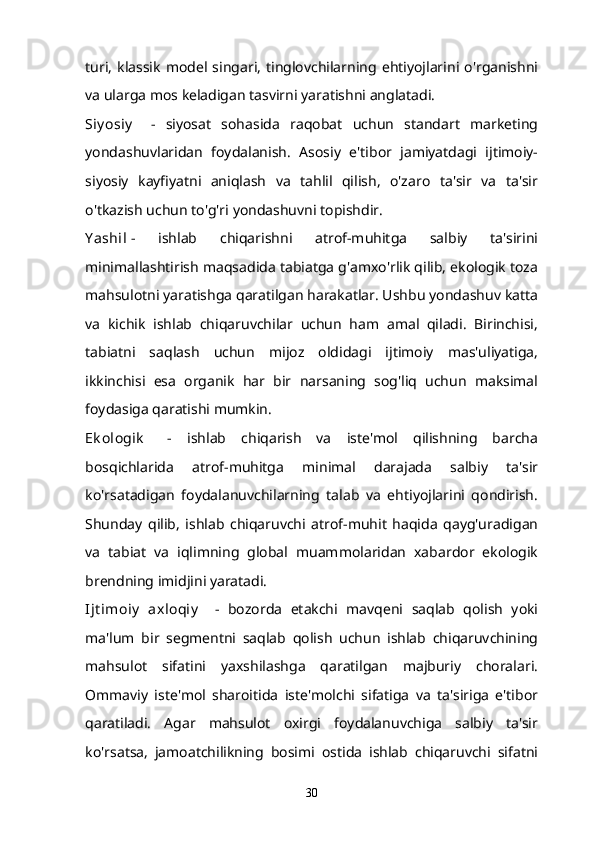 turi,   klassik   model   singari,   tinglovchilarning  ehtiyojlarini  o'rganishni
va ularga mos keladigan tasvirni yaratishni anglatadi.
Siy osiy       -   siyosat   sohasida   raqobat   uchun   standart   marketing
yondashuvlaridan   foydalanish.   Asosiy   e'tibor   jamiyatdagi   ijtimoiy-
siyosiy   kayfiyatni   aniqlash   va   tahlil   qilish,   o'zaro   ta'sir   va   ta'sir
o'tkazish uchun to'g'ri yondashuvni topishdir.
Y ashil   -   ishlab   chiqarishni   atrof-muhitga   salbiy   ta'sirini
minimallashtirish maqsadida tabiatga g'amxo'rlik qilib, ekologik toza
mahsulotni yaratishga qaratilgan harakatlar. Ushbu yondashuv katta
va   kichik   ishlab   chiqaruvchilar   uchun   ham   amal   qiladi.   Birinchisi,
tabiatni   saqlash   uchun   mijoz   oldidagi   ijtimoiy   mas'uliyatiga,
ikkinchisi   esa   organik   har   bir   narsaning   sog'liq   uchun   maksimal
foydasiga qaratishi mumkin.
Ek ologik       -   ishlab   chiqarish   va   iste'mol   qilishning   barcha
bosqichlarida   atrof-muhitga   minimal   darajada   salbiy   ta'sir
ko'rsatadigan   foydalanuvchilarning   talab   va   ehtiyojlarini   qondirish.
Shunday   qilib,   ishlab   chiqaruvchi   atrof-muhit   haqida   qayg'uradigan
va   tabiat   va   iqlimning   global   muammolaridan   xabardor   ekologik
brendning imidjini yaratadi.
Ijt imoiy   axloqiy       -   bozorda   etakchi   mavqeni   saqlab   qolish   yoki
ma'lum   bir   segmentni   saqlab   qolish   uchun   ishlab   chiqaruvchining
mahsulot   sifatini   yaxshilashga   qaratilgan   majburiy   choralari.
Ommaviy   iste'mol   sharoitida   iste'molchi   sifatiga   va   ta'siriga   e'tibor
qaratiladi.   Agar   mahsulot   oxirgi   foydalanuvchiga   salbiy   ta'sir
ko'rsatsa,   jamoatchilikning   bosimi   ostida   ishlab   chiqaruvchi   sifatni
30 