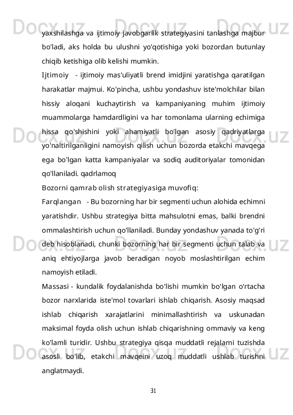 yaxshilashga   va   ijtimoiy   javobgarlik   strategiyasini   tanlashga   majbur
bo'ladi,   aks   holda   bu   ulushni   yo'qotishiga   yoki   bozordan   butunlay
chiqib ketishiga olib kelishi mumkin.
Ijt imoiy       -   ijtimoiy   mas'uliyatli   brend   imidjini   yaratishga   qaratilgan
harakatlar   majmui.   Ko'pincha,   ushbu   yondashuv  iste'molchilar  bilan
hissiy   aloqani   kuchaytirish   va   kampaniyaning   muhim   ijtimoiy
muammolarga   hamdardligini   va   har   tomonlama   ularning   echimiga
hissa   qo'shishini   yoki   ahamiyatli   bo'lgan   asosiy   qadriyatlarga
yo'naltirilganligini   namoyish   qilish   uchun   bozorda   etakchi   mavqega
ega   bo'lgan   katta   kampaniyalar   va   sodiq   auditoriyalar   tomonidan
qo'llaniladi. qadrlamoq
Bozorni qamrab olish st rat egiy asiga muv ofi q:
Farqlangan      - Bu bozorning har bir segmenti uchun alohida echimni
yaratishdir.   Ushbu   strategiya   bitta   mahsulotni   emas,   balki   brendni
ommalashtirish uchun qo'llaniladi. Bunday yondashuv yanada to'g'ri
deb  hisoblanadi,  chunki  bozorning  har  bir   segmenti  uchun   talab   va
aniq   ehtiyojlarga   javob   beradigan   noyob   moslashtirilgan   echim
namoyish etiladi.
Massasi   -   kundalik   foydalanishda   bo'lishi   mumkin   bo'lgan   o'rtacha
bozor   narxlarida   iste'mol   tovarlari   ishlab   chiqarish.   Asosiy   maqsad
ishlab   chiqarish   xarajatlarini   minimallashtirish   va   uskunadan
maksimal   foyda   olish   uchun   ishlab   chiqarishning   ommaviy   va   keng
ko'lamli   turidir.   Ushbu   strategiya   qisqa   muddatli   rejalarni   tuzishda
asosli   bo'lib,   etakchi   mavqeini   uzoq   muddatli   ushlab   turishni
anglatmaydi.
31 