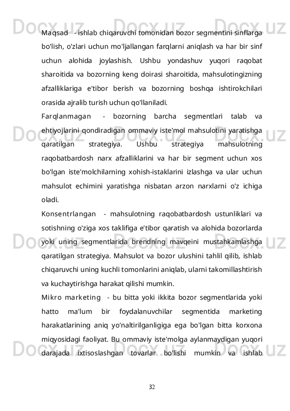 Maqsad      - ishlab chiqaruvchi tomonidan bozor segmentini sinflarga
bo'lish,   o'zlari  uchun   mo'ljallangan   farqlarni   aniqlash   va   har  bir  sinf
uchun   alohida   joylashish.   Ushbu   yondashuv   yuqori   raqobat
sharoitida   va   bozorning   keng   doirasi   sharoitida,   mahsulotingizning
afzalliklariga   e'tibor   berish   va   bozorning   boshqa   ishtirokchilari
orasida ajralib turish uchun qo'llaniladi.
Farqlanmagan       -   bozorning   barcha   segmentlari   talab   va
ehtiyojlarini   qondiradigan   ommaviy   iste'mol   mahsulotini   yaratishga
qaratilgan   strategiya.   Ushbu   strategiya   mahsulotning
raqobatbardosh   narx   afzalliklarini   va   har   bir   segment   uchun   xos
bo'lgan   iste'molchilarning   xohish-istaklarini   izlashga   va   ular   uchun
mahsulot   echimini   yaratishga   nisbatan   arzon   narxlarni   o'z   ichiga
oladi.
Konsent rlangan       -   mahsulotning   raqobatbardosh   ustunliklari   va
sotishning o'ziga xos taklifiga  e'tibor qaratish va alohida bozorlarda
yoki   uning   segmentlarida   brendning   mavqeini   mustahkamlashga
qaratilgan   strategiya.   Mahsulot   va   bozor   ulushini   tahlil   qilib,   ishlab
chiqaruvchi uning kuchli tomonlarini aniqlab, ularni takomillashtirish
va kuchaytirishga harakat qilishi mumkin.
Mik ro   mark et ing       -   bu   bitta   yoki   ikkita   bozor   segmentlarida   yoki
hatto   ma'lum   bir   foydalanuvchilar   segmentida   marketing
harakatlarining   aniq   yo'naltirilganligiga   ega   bo'lgan   bitta   korxona
miqyosidagi   faoliyat.   Bu   ommaviy   iste'molga   aylanmaydigan   yuqori
darajada   ixtisoslashgan   tovarlar   bo'lishi   mumkin   va   ishlab
32 