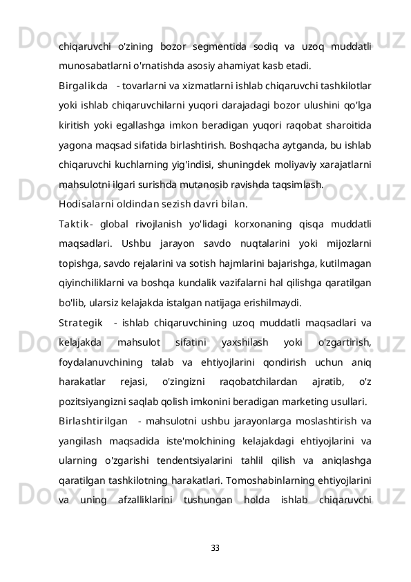 chiqaruvchi   o'zining   bozor   segmentida   sodiq   va   uzoq   muddatli
munosabatlarni o'rnatishda asosiy ahamiyat kasb etadi.
Birgalik da      - tovarlarni va xizmatlarni ishlab chiqaruvchi tashkilotlar
yoki   ishlab   chiqaruvchilarni   yuqori   darajadagi   bozor   ulushini   qo'lga
kiritish   yoki   egallashga   imkon   beradigan   yuqori   raqobat   sharoitida
yagona maqsad sifatida birlashtirish. Boshqacha aytganda, bu ishlab
chiqaruvchi kuchlarning yig'indisi, shuningdek moliyaviy xarajatlarni
mahsulotni ilgari surishda mutanosib ravishda taqsimlash.
Hodisalarni oldindan sezish dav ri bilan.
Tak t ik -   global   rivojlanish   yo'lidagi   korxonaning   qisqa   muddatli
maqsadlari.   Ushbu   jarayon   savdo   nuqtalarini   yoki   mijozlarni
topishga, savdo rejalarini va sotish hajmlarini bajarishga, kutilmagan
qiyinchiliklarni va boshqa kundalik vazifalarni hal qilishga qaratilgan
bo'lib, ularsiz kelajakda istalgan natijaga erishilmaydi.
St rat egik       -   ishlab   chiqaruvchining   uzoq   muddatli   maqsadlari   va
kelajakda   mahsulot   sifatini   yaxshilash   yoki   o'zgartirish,
foydalanuvchining   talab   va   ehtiyojlarini   qondirish   uchun   aniq
harakatlar   rejasi,   o'zingizni   raqobatchilardan   ajratib,   o'z
pozitsiyangizni saqlab qolish imkonini beradigan marketing usullari.
Birlasht irilgan       -   mahsulotni   ushbu   jarayonlarga   moslashtirish   va
yangilash   maqsadida   iste'molchining   kelajakdagi   ehtiyojlarini   va
ularning   o'zgarishi   tendentsiyalarini   tahlil   qilish   va   aniqlashga
qaratilgan tashkilotning harakatlari. Tomoshabinlarning ehtiyojlarini
va   uning   afzalliklarini   tushungan   holda   ishlab   chiqaruvchi
33 