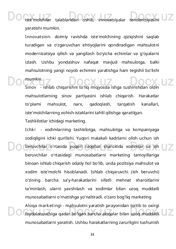 iste'molchilar   talablaridan   oshib,   innovatsiyalar   tendentsiyasini
yaratishi mumkin.
Innov at sion -   doimiy   ravishda   iste'molchining   qiziqishini   saqlab
turadigan   va   o'zgaruvchan   ehtiyojlarini   qondiradigan   mahsulotni
modernizatsiya   qilish   va   yangilash   bo'yicha   echimlar   va   g'oyalarni
izlash.   Ushbu   yondashuv   nafaqat   mavjud   mahsulotga,   balki
mahsulotning  yangi  noyob   echimini   yaratishga   ham  tegishli  bo'lishi
mumkin.
Sinov       -   ishlab   chiqarishni   to'liq   miqyosda   ishga   tushirishdan   oldin
mahsulotlarning   sinov   partiyasini   ishlab   chiqarish.   Harakatlar
to'plami   mahsulot,   narx,   qadoqlash,   tarqatish   kanallari,
iste'molchilarning xohish-istaklarini tahlil qilishga qaratilgan.
Tashkilotlar ichidagi marketing.
Ichk i       -   xodimlarning   tashkilotga,   mahsulotga   va   kompaniyaga
sodiqligini   ichki   qurilishi.   Yuqori   malakali   kadrlarni   olish   uchun   ish
beruvchilar   o'rtasida   yuqori   raqobat   sharoitida   xodimlar   va   ish
beruvchilar   o'rtasidagi   munosabatlarni   marketing   tamoyillariga
binoan ishlab chiqarish odatiy hol bo'lib, unda pozitsiya mahsulot va
xodim   iste'molchi   hisoblanadi.   Ishlab   chiqaruvchi   (ish   beruvchi)
o'zining   barcha   sa'y-harakatlarini   sifatli   mehnat   sharoitlarini
ta'minlash,   ularni   yaxshilash   va   xodimlar   bilan   uzoq   muddatli
munosabatlarni o'rnatishga yo'naltiradi. o'zaro bog'liq marketing
Aloqa  mark et ingi   - mahsulotni yaratish  jarayonidan tortib to oxirgi
foydalanuvchiga  qadar bo'lgan  barcha  aloqalar bilan  uzoq  muddatli
munosabatlarni yaratish. Ushbu harakatlarning zarurligini tushunish
34 