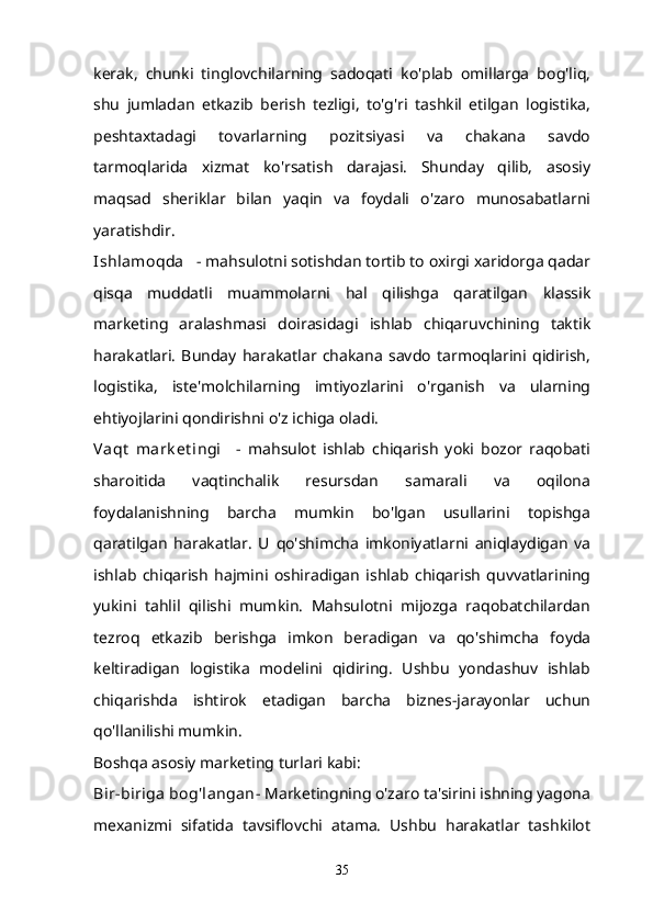 kerak,   chunki   tinglovchilarning   sadoqati   ko'plab   omillarga   bog'liq,
shu   jumladan   etkazib   berish   tezligi,   to'g'ri   tashkil   etilgan   logistika,
peshtaxtadagi   tovarlarning   pozitsiyasi   va   chakana   savdo
tarmoqlarida   xizmat   ko'rsatish   darajasi.   Shunday   qilib,   asosiy
maqsad   sheriklar   bilan   yaqin   va   foydali   o'zaro   munosabatlarni
yaratishdir.
Ishlamoqda      - mahsulotni sotishdan tortib to oxirgi xaridorga qadar
qisqa   muddatli   muammolarni   hal   qilishga   qaratilgan   klassik
marketing   aralashmasi   doirasidagi   ishlab   chiqaruvchining   taktik
harakatlari.   Bunday   harakatlar   chakana   savdo   tarmoqlarini   qidirish,
logistika,   iste'molchilarning   imtiyozlarini   o'rganish   va   ularning
ehtiyojlarini qondirishni o'z ichiga oladi.
Vaqt   mark et ingi       -   mahsulot   ishlab   chiqarish   yoki   bozor   raqobati
sharoitida   vaqtinchalik   resursdan   samarali   va   oqilona
foydalanishning   barcha   mumkin   bo'lgan   usullarini   topishga
qaratilgan   harakatlar.   U   qo'shimcha   imkoniyatlarni   aniqlaydigan   va
ishlab   chiqarish   hajmini   oshiradigan   ishlab   chiqarish   quvvatlarining
yukini   tahlil   qilishi   mumkin.   Mahsulotni   mijozga   raqobatchilardan
tezroq   etkazib   berishga   imkon   beradigan   va   qo'shimcha   foyda
keltiradigan   logistika   modelini   qidiring.   Ushbu   yondashuv   ishlab
chiqarishda   ishtirok   etadigan   barcha   biznes-jarayonlar   uchun
qo'llanilishi mumkin.
Boshqa asosiy marketing turlari kabi:
Bir-biriga bog'langan - Marketingning o'zaro ta'sirini ishning yagona
mexanizmi   sifatida   tavsiflovchi   atama.   Ushbu   harakatlar   tashkilot
35 