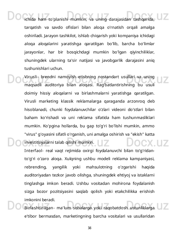 ichida   ham   to'planishi   mumkin,   va   uning   darajasidan   tashqarida,
tarqatish   va   savdo   ofislari   bilan   aloqa   o'rnatish   orqali   amalga
oshiriladi. Jarayon tashkilot, ishlab chiqarish yoki kompaniya ichidagi
aloqa   aloqalarini   yaratishga   qaratilgan   bo'lib,   barcha   bo'limlar
jarayonlar,   har   bir   bosqichdagi   mumkin   bo'lgan   qiyinchiliklar,
shuningdek   ularning   ta'sir   natijasi   va   javobgarlik   darajasini   aniq
tushunishlari uchun.
Virusli -   brendni   namoyish   etishning   nostandart   usullari   va   uning
maqsadli   auditoriya   bilan   aloqasi.   Rag'batlantirishning   bu   usuli
doimiy   hissiy   aloqalarni   va   birlashmalarni   yaratishga   qaratilgan.
Virusli   marketing   klassik   reklamalarga   qaraganda   arzonroq   deb
hisoblanadi,   chunki   foydalanuvchilar   o'zlari   videoni   do'stlari   bilan
baham   ko'rishadi   va   uni   reklama   sifatida   ham   tushunmasliklari
mumkin.   Ko'pgina   hollarda,   bu   gap   to'g'ri   bo'lishi   mumkin,   ammo
"virus" g'oyasini sifatli o'rganish, uni amalga oshirish va "ekish" katta
investitsiyalarni talab qilishi mumkin.
Int erfaol -   real   vaqt   rejimida   oxirgi   foydalanuvchi   bilan   to'g'ridan-
to'g'ri   o'zaro   aloqa.   Xulqning   ushbu   modeli   reklama   kampaniyasi,
rebrending,   yangilik   yoki   mahsulotning   o'zgarishi   haqida
auditoriyadan   tezkor  javob  olishga,   shuningdek   ehtiyoj   va   istaklarni
tinglashga   imkon   beradi.   Ushbu   vositadan   mohirona   foydalanish
sizga   bozor   pozitsiyasini   saqlab   qolish   yoki   etakchilikka   erishish
imkonini beradi.
Birlasht irilgan -   ma'lum   sohalarga   yoki   raqobatdosh   ustunliklarga
e'tibor   bermasdan,   marketingning   barcha   vositalari   va   usullaridan
36 
