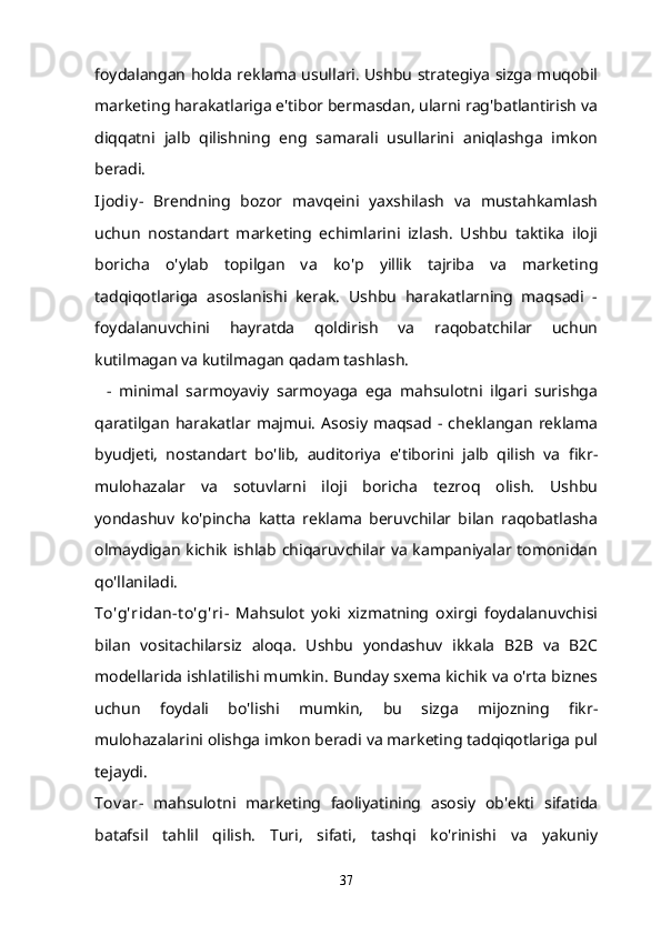 foydalangan holda reklama usullari. Ushbu strategiya sizga muqobil
marketing harakatlariga e'tibor bermasdan, ularni rag'batlantirish va
diqqatni   jalb   qilishning   eng   samarali   usullarini   aniqlashga   imkon
beradi.
Ijodiy -   Brendning   bozor   mavqeini   yaxshilash   va   mustahkamlash
uchun   nostandart   marketing   echimlarini   izlash.   Ushbu   taktika   iloji
boricha   o'ylab   topilgan   va   ko'p   yillik   tajriba   va   marketing
tadqiqotlariga   asoslanishi   kerak.   Ushbu   harakatlarning   maqsadi   -
foydalanuvchini   hayratda   qoldirish   va   raqobatchilar   uchun
kutilmagan va kutilmagan qadam tashlash.
    -   minimal   sarmoyaviy   sarmoyaga   ega   mahsulotni   ilgari   surishga
qaratilgan   harakatlar  majmui.   Asosiy   maqsad   -   cheklangan   reklama
byudjeti,   nostandart   bo'lib,   auditoriya   e'tiborini   jalb   qilish   va   fikr-
mulohazalar   va   sotuvlarni   iloji   boricha   tezroq   olish.   Ushbu
yondashuv   ko'pincha   katta   reklama   beruvchilar   bilan   raqobatlasha
olmaydigan kichik ishlab chiqaruvchilar va kampaniyalar tomonidan
qo'llaniladi.
To'g'ridan-t o'g'ri -   Mahsulot   yoki   xizmatning   oxirgi   foydalanuvchisi
bilan   vositachilarsiz   aloqa.   Ushbu   yondashuv   ikkala   B2B   va   B2C
modellarida ishlatilishi mumkin. Bunday sxema kichik va o'rta biznes
uchun   foydali   bo'lishi   mumkin,   bu   sizga   mijozning   fikr-
mulohazalarini olishga imkon beradi va marketing tadqiqotlariga pul
tejaydi.
Tov ar -   mahsulotni   marketing   faoliyatining   asosiy   ob'ekti   sifatida
batafsil   tahlil   qilish.   Turi,   sifati,   tashqi   ko'rinishi   va   yakuniy
37 