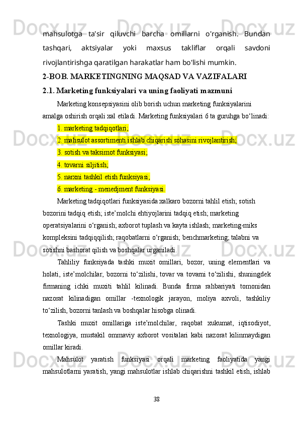 mahsulotga   ta'sir   qiluvchi   barcha   omillarni   o'rganish.   Bundan
tashqari,   aktsiyalar   yoki   maxsus   takliflar   orqali   savdoni
rivojlantirishga qaratilgan harakatlar ham bo'lishi mumkin.
2-BOB. MARKETINGNING MAQSAD VA VAZIFALARI
2.1.   Marketing funksiyalari va uning faoliyati mazmuni
Marketing konsepsiyasini olib borish uchun marketing funksiyalarini 
amalga oshirish orqali xal etiladi. Marketing funksiyalari 6 ta guruhga b о ‘linadi:
1. marketing tadqiqotlari;
2. mahsulot assortimenti ishlab chiqarish sohasini rivojlantirish;
3. sotish va taksimot funksiyasi;
4. tovarni siljitish;
5. narxni tashkil etish funksiyasi;
6. marketing - menedjment funksiyasi.
Marketing tadqiqotlari funksiyasida xalkaro bozorni tahlil etish; sotish 
bozorini tadqiq etish; iste’molchi ehtiyojlarini tadqiq etish; marketing 
operatsiyalarini  о ‘rganish; axborot tuplash va kayta ishlash; marketing-miks 
kompleksini tadqiqqilish; raqobatlarni  о ‘rganish; benchmarketing; talabni va 
sotishni bashorat qilish va boshqalar urganiladi.
Tahliliy   funksiyada   tashki   muxit   omillari,   bozor,   uning   elementlari   va
holati,   iste’molchilar,   bozorni   t о ‘zilishi,   tovar   va   tovarni   t о ‘zilishi,   shuningdek
firmaning   ichki   muxiti   tahlil   kilinadi.   Bunda   firma   rahbariyati   tomonidan
nazorat   kilinadigan   omillar   -texnologik   jarayon,   moliya   axvoli,   tashkiliy
t о ‘zilish, bozorni tanlash va boshqalar hisobga olinadi.
Tashki   muxit   omillariga   iste’molchilar,   raqobat   xukumat,   iqtisodiyot,
texnologiya,   mustakil   ommaviy   axborot   vositalari   kabi   nazorat   kilinmaydigan
omillar kiradi.
Mahsulot   yaratish   funksiyasi   orqali   marketing   faoliyatida   yangi
mahsulotlarni yaratish, yangi mahsulotlar ishlab chiqarishni tashkil etish, ishlab
38 