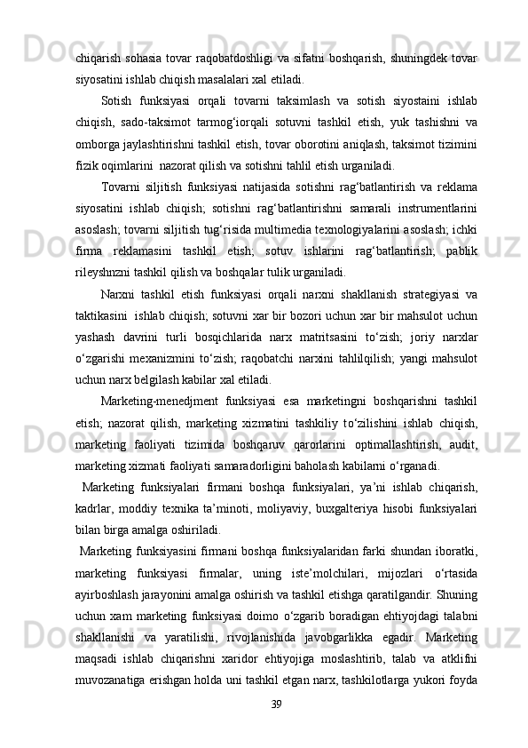 chiqarish sohasia  tovar  raqobatdoshligi  va sifatni  boshqarish,  shuningdek tovar
siyosatini ishlab chiqish masalalari xal etiladi.
Sotish   funksiyasi   orqali   tovarni   taksimlash   va   sotish   siyostaini   ishlab
chiqish,   sado-taksimot   tarmog‘iorqali   sotuvni   tashkil   etish,   yuk   tashishni   va
omborga jaylashtirishni tashkil etish, tovar oborotini aniqlash, taksimot tizimini
fizik oqimlarini  nazorat qilish va sotishni tahlil etish urganiladi.
Tovarni   siljitish   funksiyasi   natijasida   sotishni   rag‘batlantirish   va   reklama
siyosatini   ishlab   chiqish;   sotishni   rag‘batlantirishni   samarali   instrumentlarini
asoslash; tovarni siljitish tug‘risida multimedia texnologiyalarini asoslash; ichki
firma   reklamasini   tashkil   etish;   sotuv   ishlarini   rag‘batlantirish;   pablik
rileyshnzni tashkil qilish va boshqalar tulik urganiladi.
Narxni   tashkil   etish   funksiyasi   orqali   narxni   shakllanish   strategiyasi   va
taktikasini   ishlab chiqish; sotuvni xar bir bozori uchun xar bir mahsulot uchun
yashash   davrini   turli   bosqichlarida   narx   matritsasini   t о ‘zish;   joriy   narxlar
о ‘zgarishi   mexanizmini   t о ‘zish;   raqobatchi   narxini   tahlilqilish;   yangi   mahsulot
uchun narx belgilash kabilar xal etiladi.
Marketing-menedjment   funksiyasi   esa   marketingni   boshqarishni   tashkil
etish;   nazorat   qilish,   marketing   xizmatini   tashkiliy   t о ‘zilishini   ishlab   chiqish,
marketing   faoliyati   tizimida   boshqaruv   qarorlarini   optimallashtirish,   audit,
marketing xizmati faoliyati samaradorligini baholash kabilarni  о ‘rganadi. 
  Marketing   funksiyalari   firmani   boshqa   funksiyalari,   ya’ni   ishlab   chiqarish,
kadrlar,   moddiy   texnika   ta’minoti,   moliyaviy,   buxgalteriya   hisobi   funksiyalari
bilan birga amalga oshiriladi.
  Marketing funksiyasini  firmani boshqa funksiyalaridan farki  shundan  iboratki,
marketing   funksiyasi   firmalar,   uning   iste’molchilari,   mijozlari   о ‘rtasida
ayirboshlash jarayonini amalga oshirish va tashkil etishga qaratilgandir. Shuning
uchun   xam   marketing   funksiyasi   doimo   о ‘zgarib   boradigan   ehtiyojdagi   talabni
shakllanishi   va   yaratilishi,   rivojlanishida   javobgarlikka   egadir.   Marketing
maqsadi   ishlab   chiqarishni   xaridor   ehtiyojiga   moslashtirib,   talab   va   atklifni
muvozanatiga erishgan holda uni tashkil etgan narx, tashkilotlarga yukori foyda
39 