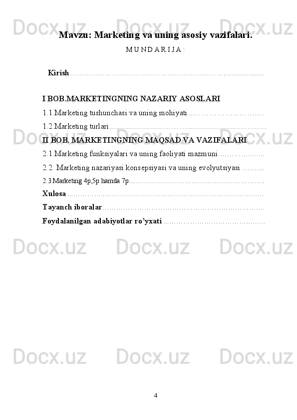 Mavzu:   Marketing va uning asosiy vazifalari .  
M   U   N   D   A   R   I   J   A   :
 
Kirish ………………………………………………………… .. … . ……........  
I BOB.MARKETINGNING NAZARIY ASOSLARI
1.1. Marketing tushunchasi va uning mohiyati...……………...…….…
1.2.Marketing turlari...........................………............................. ….. .…
II BOB .  MARKETINGNING MAQSAD VA VAZIFALARI
2.1 .Marketing funksiyalari va uning faoliyati mazmuni . ………….….…
2.2.  Marketing nazariyasi konsepsiyasi va uning evolyutsiyasi … …....
2.3.Marketing 4p,5p hamda 7p…………………………………………………..
Xulosa   ... ………… .. ……………………………………………………….… ..
Tayanch   iboralar …… … …………………………… ……………… ……… .
Foydalanilgan adabiyotlar ro’yxati  ... ……………… …… ………… . … ..
 
4 