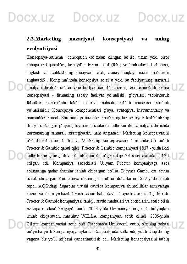 2.2 . Marketing   nazariyasi   konsepsiyasi   va   uning
evolyutsiyasi
Konsepsiya-lotincha   “conception”-so‘zidan   olingan   bo‘lib,   tizim   yoki   biror
sohaga   oid   qarashlar,   tamoyillar   tizimi,   dalil   (fakt)   va   hodisalarni   tushunish,
anglash   va   izohlashning   muayyan   usuli,   asosiy   nuqtayi   nazar   ma’nosini
anglatadi5   .   Keng   ma’noda   konsepsiya   so‘zi   u   yoki   bu   faoliyatning   samarali
amalga  oshirilishi  uchun  zarur   bo‘lgan  qarashlar   tizimi,  deb  tushuniladi. Firma
konsepsiyasi   -   firmaning   asosiy   faoliyat   yo‘nalishi,   g‘oyalari,   tadbirkorlik
falsafasi,   iste’molchi   talabi   asosida   mahsulot   ishlab   chiqarish   istiqboli
yo‘nalishidir.   Konsepsiya   komponentlari   g‘oya,   strategiya,   instrumentariy   va
maqsaddan   iborat.   Shu   nuqtayi   nazardan   marketing   konsepsiyasi   tashkilotning
ilmiy   asoslangan   g‘oyasi,   loyihasi   hisoblanib   tadbirkorlikni   amalga   oshirishda
korxonaning   samarali   strategiyasini   ham   anglatadi.   Marketing   konsepsiyasini
o‘zlashtirish   oson   bo‘lmadi.   Marketing   konsepsiyasini   birinchilardan   bo‘lib
Procter & Gamble qabul qildi. Procter & Gamble kompaniyasi 1837 - yilda ikki
tadbirkorning   birgalikda   ish   olib   borish   to‘g‘risidagi   kelishuv   asosida   tashkil
etilgan   edi.   Kompaniya   asoschilari   Uilyam   Procter   kompaniyaga   asos
solinganga   qadar   shamlar   ishlab   chiqargan   bo‘lsa,   Djeyms   Gambl   esa   sovun
ishlab   chiqargan.   Kompaniya   o‘zining   1-   million   dollarlarini   1859-yilda   ishlab
topdi.   AQShdagi   fuqarolar   urushi   davrida   kompaniya   shimolliklar   armiyasiga
sovun   va   sham   yetkazib   berish   uchun   katta   davlat   buyurtmasini   qo‘lga   kiritdi.
Procter & Gamble kompaniyasi taniqli savdo markalari va brendlarini sotib olish
evaziga   muttasil   kengayib   bordi.   2003-yilda   Germaniyaninig   soch   bo‘yoqlari
ishlab   chiqaruvchi   mashhur   WELLA   kompaniyasi   sotib   olindi.   2005-yilda
Gilette   kompaniyasini   sotib   oldi.   Raqobatda   Unileverni   yutib,   o‘zining   sohasi
bo‘yicha   yirik  kompaniyaga  aylandi.   Raqobat  juda  katta  edi,   yutib  chiqishning
yagona   bir   yo‘li   mijozni   qanoatlantirish   edi.   Marketing   konsepsiyasini   tatbiq
41 