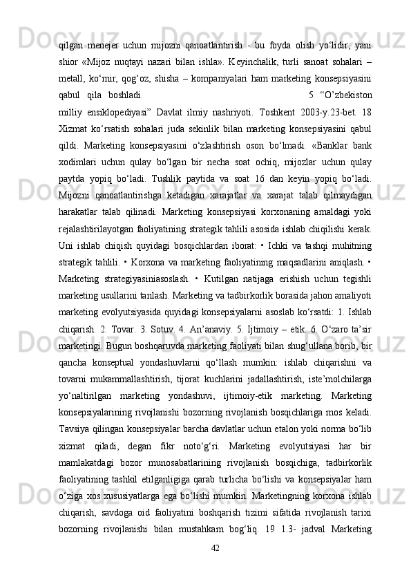qilgan   menejer   uchun   mijozni   qanoatlantirish   -   bu   foyda   olish   yo‘lidir,   yani
shior   «Mijoz   nuqtayi   nazari   bilan   ishla».   Keyinchalik,   turli   sanoat   sohalari   –
metall,   ko‘mir,   qog‘oz,   shisha   –   kompaniyalari   ham   marketing   konsepsiyasini
qabul   qila   boshladi.                                                                                                                                   5   “O’zbekiston
milliy   ensiklopediyasi”   Davlat   ilmiy   nashriyoti.   Toshkent   2003-y.23-bet.   18
Xizmat   ko‘rsatish   sohalari   juda   sekinlik   bilan   marketing   konsepsiyasini   qabul
qildi.   Marketing   konsepsiyasini   o‘zlashtirish   oson   bo‘lmadi.   «Banklar   bank
xodimlari   uchun   qulay   bo‘lgan   bir   necha   soat   ochiq,   mijozlar   uchun   qulay
paytda   yopiq   bo‘ladi.   Tushlik   paytida   va   soat   16   dan   keyin   yopiq   bo‘ladi.
Mijozni   qanoatlantirishga   ketadigan   xarajatlar   va   xarajat   talab   qilmaydigan
harakatlar   talab   qilinadi.   Marketing   konsepsiyasi   korxonaning   amaldagi   yoki
rejalashtirilayotgan faoliyatining strategik tahlili asosida ishlab chiqilishi kerak.
Uni   ishlab   chiqish   quyidagi   bosqichlardan   iborat:   •   Ichki   va   tashqi   muhitning
strategik   tahlili.   •   Korxona   va   marketing   faoliyatining   maqsadlarini   aniqlash.   •
Marketing   strategiyasiniasoslash.   •   Kutilgan   natijaga   erishish   uchun   tegishli
marketing usullarini tanlash. Marketing va tadbirkorlik borasida jahon amaliyoti
marketing evolyutsiyasida quyidagi konsepsiyalarni  asoslab  ko‘rsatdi:  1. Ishlab
chiqarish.   2.   Tovar.   3.   Sotuv.   4.   An’anaviy.   5.   Ijtimoiy   –   etik.   6.   O‘zaro   ta’sir
marketingi. Bugun boshqaruvda marketing faoliyati bilan shug‘ullana borib, bir
qancha   konseptual   yondashuvlarni   qo‘llash   mumkin:   ishlab   chiqarishni   va
tovarni   mukammallashtirish,   tijorat   kuchlarini   jadallashtirish,   iste’molchilarga
yo‘naltirilgan   marketing   yondashuvi,   ijtimoiy-etik   marketing.   Marketing
konsepsiyalarining   rivojlanishi   bozorning   rivojlanish   bosqichlariga   mos   keladi.
Tavsiya qilingan konsepsiyalar barcha davlatlar uchun etalon yoki norma bo‘lib
xizmat   qiladi,   degan   fikr   noto‘g‘ri.   Marketing   evolyutsiyasi   har   bir
mamlakatdagi   bozor   munosabatlarining   rivojlanish   bosqichiga,   tadbirkorlik
faoliyatining   tashkil   etilganligiga   qarab   turlicha   bo‘lishi   va   konsepsiyalar   ham
o‘ziga   xos   xususiyatlarga   ega   bo‘lishi   mumkin.   Marketingning   korxona   ishlab
chiqarish,   savdoga   oid   faoliyatini   boshqarish   tizimi   sifatida   rivojlanish   tarixi
bozorning   rivojlanishi   bilan   mustahkam   bog‘liq.   19   1.3-   jadval   Marketing
42 