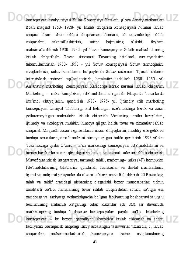 konsepsiyasi evolyutsiyasi Yillar Konsepsiya Yetakchi g‘oya Asosiy xattharakat
Bosh   maqsad   1860-   1920-   yil   Ishlab   chiqarish   konsepsiyasi   Nimani   ishlab
chiqara   olsam,   shuni   ishlab   chiqaraman   Tannarx,   ish   unumdorligi   Ishlab
chiqarishni   takomillashtirish,   sotuv   hajmining   o‘sishi,   foydani
maksimallashtirish   1920-   1930-   yil   Tovar   konsepsiyasi   Sifatli   mahsulotlarning
ishlab   chiqarilishi   Tovar   sistemasi   Tovarning   iste’mol   xususiyatlarini
takomillashtirish   1930-   1950   -   yil   Sotuv   konsepsiyasi   Sotuv   tarmoqlarini
rivojlantirish,   sotuv   kanallarini   ko‘paytirish   Sotuv   sistemasi   Tijorat   ishlarini
intensivlash,   sotuvni   rag‘batlantirish,   harakatini   jadallash   1950-   1980-   yil
An’anaviy   marketing   konsepsiyasi   Xaridorga   kerak   narsani   ishlab   chiqarish
Marketing   –   miks   kompleksi,   iste’molchini   o‘rganish   Maqsadli   bozorlarda
iste’mol   ehtiyojlarini   qondirish   1980-   1995-   yil   Ijtimoiy   etik   marketing
konsepsiyasi   Jamiyat   talablariga   zid   kelmagan   iste’molchiga   kerak   va   zarar
yetkazmaydigan   mahsulotni   ishlab   chiqarish   Marketing–   miks   kompleksi,
ijtimoiy   va   ekologiya   muhitini   himoya   qilgan   holda   tovar   va   xizmatlar   ishlab
chiqarish Maqsadli bozor segmentlarini inson ehtiyojlarini, moddiy energetik va
boshqa   resurslarni,   atrof-   muhitni   himoya   qilgan   holda   qondirish   1995   yildan
Toki   hozirga  qadar  O‘zaro  – ta’sir  marketingi  konsepsiyasi  Iste’molchilarni  va
biznes hamkorlarni qoniqtiradigan mahsulot va xizmat turlarini ishlab chiqarish
Muvofiqlashtirish integratsiya, tarmoqli tahlil, marketing– miks (4P) kompleksi
Iste’molchilarning   talablarini   qondirish,   hamkorlar   va   davlat   manfaatlarini
tijorat va notijorat jarayonlarida o‘zaro ta’sirini muvofiqlashtirish 20 Bozordagi
talab   va   taklif   orasidagi   nisbatning   o‘zgarishi   bozor   munosabatlari   uchun
xarakterli   bo‘lib,   firmalarning   tovar   ishlab   chiqarishdan   sotish,   so‘ngra   esa
xaridorga va jamiyatga yetkazishgacha bo‘lgan faoliyatning boshqaruvida urg‘u
berilishining   aralashib   ketganligi   bilan   kuzatilar   edi.   XX   asr   davomida
marketingning   boshqa   boshqaruv   konsepsiyalari   paydo   bo‘ldi.   Marketing
konsepsiyasi   –   bu   bozor   iqtisodiyoti   sharoitida   ishlab   chiqarish   va   sotish
faoliyatini boshqarish haqidagi ilmiy asoslangan tasavvurlar tizimidir. 1. Ishlab
chiqarishni   mukammallashtirish   konsepsiyasi.   Bozor   rivojlanishining
43 