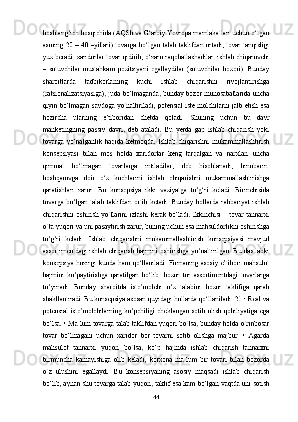 boshlang‘ich bosqichida (AQSh va G‘arbiy Yevropa mamlakatlari uchun o‘tgan
asrning 20 – 40 –yillari) tovarga bo‘lgan talab taklifdan ortadi, tovar tanqisligi
yuz beradi, xaridorlar tovar qidirib, o‘zaro raqobatlashadilar, ishlab chiqaruvchi
–   sotuvchilar   mustahkam   pozitsiyani   egallaydilar   (sotuvchilar   bozori).   Bunday
sharoitlarda   tadbikorlarning   kuchi   ishlab   chiqarishni   rivojlantirishga
(ratsionalizatsiyasiga), juda bo‘lmaganda, bunday bozor munosabatlarida uncha
qiyin bo‘lmagan savdoga yo‘naltiriladi, potensial  iste’molchilarni jalb etish esa
hozircha   ularning   e’tiboridan   chetda   qoladi.   Shuning   uchun   bu   davr
manketingning   passiv   davri,   deb   ataladi.   Bu   yerda   gap   ishlab   chiqarish   yoki
tovarga   yo‘nalganlik   haqida   ketmoqda.   Ishlab   chiqarishni   mukammallashtirish
konsepsiyasi   bilan   mos   holda   xaridorlar   keng   tarqalgan   va   narxlari   uncha
qimmat   bo‘lmagan   tovarlarga   intiladilar,   deb   hisoblanadi,   binobarin,
boshqaruvga   doir   o‘z   kuchlarini   ishlab   chiqarishni   mukammallashtirishga
qaratishlari   zarur.   Bu   konsepsiya   ikki   vaziyatga   to‘g‘ri   keladi.   Birinchisida
tovarga   bo‘lgan   talab   taklifdan   ortib   ketadi.   Bunday   hollarda   rahbariyat   ishlab
chiqarishni   oshirish   yo‘llarini   izlashi   kerak   bo‘ladi.   Ikkinchisi   –   tovar   tannarxi
o‘ta yuqori va uni pasaytirish zarur, buning uchun esa mahsuldorlikni oshirishga
to‘g‘ri   keladi.   Ishlab   chiqarishni   mukammallashtirish   konsepsiyasi   mavjud
assortimentdagi ishlab chiqarish hajmini oshirishga yo‘naltirilgan. Bu dastlabki
konsepsiya  hozirgi  kunda ham  qo‘llaniladi. Firmaning asosiy  e’tibori  mahsulot
hajmini   ko‘paytirishga   qaratilgan   bo‘lib,   bozor   tor   assortimentdagi   tovarlarga
to‘yinadi.   Bunday   sharoitda   iste’molchi   o‘z   talabini   bozor   taklifiga   qarab
shakllantiradi. Bu konsepsiya asosan quyidagi hollarda qo‘llaniladi: 21 • Real va
potensial  iste’molchilarning ko‘pchiligi  cheklangan  sotib olish  qobiliyatiga  ega
bo‘lsa. • Ma’lum tovarga talab taklifdan yuqori bo‘lsa, bunday holda o‘rinbosar
tovar   bo‘lmagani   uchun   xaridor   bor   tovarni   sotib   olishga   majbur.   •   Agarda
mahsulot   tannarxi   yuqori   bo‘lsa,   ko‘p   hajmda   ishlab   chiqarish   tannarxni
birmuncha   kamayishiga   olib   keladi,   korxona   ma’lum   bir   tovari   bilan   bozorda
o‘z   ulushini   egallaydi.   Bu   konsepsiyaning   asosiy   maqsadi   ishlab   chiqarish
bo‘lib, aynan shu tovarga talab yuqori, taklif esa kam bo‘lgan vaqtda uni sotish
44 