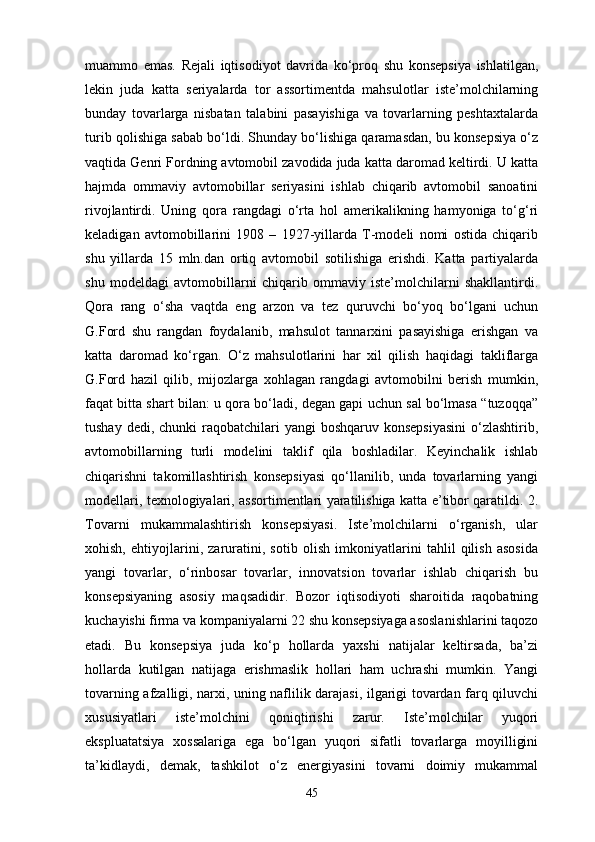 muammo   emas.   Rejali   iqtisodiyot   davrida   ko‘proq   shu   konsepsiya   ishlatilgan,
lekin   juda   katta   seriyalarda   tor   assortimentda   mahsulotlar   iste’molchilarning
bunday   tovarlarga   nisbatan   talabini   pasayishiga   va   tovarlarning   peshtaxtalarda
turib qolishiga sabab bo‘ldi. Shunday bo‘lishiga qaramasdan, bu konsepsiya o‘z
vaqtida Genri Fordning avtomobil zavodida juda katta daromad keltirdi. U katta
hajmda   ommaviy   avtomobillar   seriyasini   ishlab   chiqarib   avtomobil   sanoatini
rivojlantirdi.   Uning   qora   rangdagi   o‘rta   hol   amerikalikning   hamyoniga   to‘g‘ri
keladigan   avtomobillarini   1908   –   1927-yillarda   T-modeli   nomi   ostida   chiqarib
shu   yillarda   15   mln.dan   ortiq   avtomobil   sotilishiga   erishdi.   Katta   partiyalarda
shu   modeldagi   avtomobillarni   chiqarib   ommaviy   iste’molchilarni   shakllantirdi.
Qora   rang   o‘sha   vaqtda   eng   arzon   va   tez   quruvchi   bo‘yoq   bo‘lgani   uchun
G.Ford   shu   rangdan   foydalanib,   mahsulot   tannarxini   pasayishiga   erishgan   va
katta   daromad   ko‘rgan.   O‘z   mahsulotlarini   har   xil   qilish   haqidagi   takliflarga
G.Ford   hazil   qilib,   mijozlarga   xohlagan   rangdagi   avtomobilni   berish   mumkin,
faqat bitta shart bilan: u qora bo‘ladi, degan gapi uchun sal bo‘lmasa “tuzoqqa”
tushay dedi, chunki  raqobatchilari  yangi  boshqaruv konsepsiyasini  o‘zlashtirib,
avtomobillarning   turli   modelini   taklif   qila   boshladilar.   Keyinchalik   ishlab
chiqarishni   takomillashtirish   konsepsiyasi   qo‘llanilib,   unda   tovarlarning   yangi
modellari, texnologiyalari, assortimentlari yaratilishiga katta e’tibor qaratildi. 2.
Tovarni   mukammalashtirish   konsepsiyasi.   Iste’molchilarni   o‘rganish,   ular
xohish,   ehtiyojlarini,   zaruratini,   sotib   olish   imkoniyatlarini   tahlil   qilish   asosida
yangi   tovarlar,   o‘rinbosar   tovarlar,   innovatsion   tovarlar   ishlab   chiqarish   bu
konsepsiyaning   asosiy   maqsadidir.   Bozor   iqtisodiyoti   sharoitida   raqobatning
kuchayishi firma va kompaniyalarni 22 shu konsepsiyaga asoslanishlarini taqozo
etadi.   Bu   konsepsiya   juda   ko‘p   hollarda   yaxshi   natijalar   keltirsada,   ba’zi
hollarda   kutilgan   natijaga   erishmaslik   hollari   ham   uchrashi   mumkin.   Yangi
tovarning afzalligi, narxi, uning naflilik darajasi, ilgarigi tovardan farq qiluvchi
xususiyatlari   iste’molchini   qoniqtirishi   zarur.   Iste’molchilar   yuqori
ekspluatatsiya   xossalariga   ega   bo‘lgan   yuqori   sifatli   tovarlarga   moyilligini
ta’kidlaydi,   demak,   tashkilot   o‘z   energiyasini   tovarni   doimiy   mukammal
45 