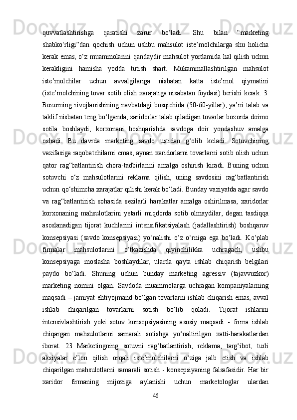 quvvatlashtirishga   qaratishi   zarur   bo‘ladi.   Shu   bilan   “marketing
shabko‘rligi”dan   qochish   uchun   ushbu   mahsulot   iste’molchilarga   shu   holicha
kerak emas, o‘z muammolarini qandaydir mahsulot yordamida hal qilish uchun
kerakligini   hamisha   yodda   tutish   shart.   Mukammallashtirilgan   mahsulot
iste’molchilar   uchun   avvalgilariga   nisbatan   katta   iste’mol   qiymatini
(iste’molchining tovar sotib olish xarajatiga nisabatan foydasi) berishi kerak. 3.
Bozorning rivojlanishining  navbatdagi  bosqichida   (50-60-yillar),  ya’ni  talab  va
taklif nisbatan teng bo‘lganda, xaridorlar talab qiladigan tovarlar bozorda doimo
sotila   boshlaydi,   korxonani   boshqarishda   savdoga   doir   yondashuv   amalga
oshadi.   Bu   davrda   marketing   savdo   ustidan   g‘olib   keladi.   Sotuvchining
vazifasiga raqobatchilarni emas, aynan xaridorlarni tovarlarni sotib olish uchun
qator   rag‘batlantirish   chora-tadbirlarini   amalga   oshirish   kiradi.   Buning   uchun
sotuvchi   o‘z   mahsulotlarini   reklama   qilish,   uning   savdosini   rag‘batlantirish
uchun qo‘shimcha xarajatlar qilishi kerak bo‘ladi. Bunday vaziyatda agar savdo
va   rag‘batlantirish   sohasida   sezilarli   harakatlar   amalga   oshirilmasa,   xaridorlar
korxonaning   mahsulotlarini   yetarli   miqdorda   sotib   olmaydilar,   degan   tasdiqqa
asoslanadigan   tijorat   kuchlarini   intensifikatsiyalash   (jadallashtirish)   boshqaruv
konsepsiyasi   (savdo   konsepsiyasi)   yo‘nalishi   o‘z   o‘rniga   ega   bo‘ladi.   Ko‘plab
firmalar   mahsulotlarini   o‘tkazishda   qiyinchilikka   uchragach,   ushbu
konsepsiyaga   moslasha   boshlaydilar,   ularda   qayta   ishlab   chiqarish   belgilari
paydo   bo‘ladi.   Shuning   uchun   bunday   marketing   agressiv   (tajavvuzkor)
marketing   nomini   olgan.   Savdoda   muammolarga   uchragan   kompaniyalarning
maqsadi  – jamiyat  ehtiyojmand bo‘lgan tovarlarni  ishlab chiqarish emas, avval
ishlab   chiqarilgan   tovarlarni   sotish   bo‘lib   qoladi.   Tijorat   ishlarini
intensivlashtirish   yoki   sotuv   konsepsiyasining   asosiy   maqsadi   -   firma   ishlab
chiqargan   mahsulotlarni   samarali   sotishga   yo‘naltirilgan   xatti-harakatlardan
iborat.   23   Marketingning   sotuvni   rag‘batlantirish,   reklama,   targ‘ibot,   turli
aksiyalar   e’lon   qilish   orqali   iste’molchilarni   o‘ziga   jalb   etish   va   ishlab
chiqarilgan  mahsulotlarni  samarali  sotish  - konsepsiyaning  falsafasidir.  Har  bir
xaridor   firmaning   mijoziga   aylanishi   uchun   marketologlar   ulardan
46 