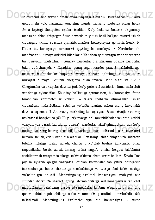 so‘rovnomalar   o‘tkazish   orqali   tovar   haqidagi   fikrlarini,   tovar   bahosini,   ularni
qoniqtirishi   yoki   narxning   yuqoriligi   haqida   fikrlarini   inobatga   olgan   holda
firma   keyingi   faoliyatini   rejalashtiradilar.   Ko‘p   hollarda   bozorni   o‘rganmay
mahsulot  ishlab   chiqargan  firma  bozorda  to‘yinish   hosil   bo‘lgan   tovarni  ishlab
chiqargani   uchun   sotishda   qiynalib,   mazkur   konsepsiyani   qo‘llashi   kerak.   F.
Kotler   bu   konsepsiya   samarasini   quyidagicha   asoslaydi:   •   Xaridorlar   o‘z
manfaatlarini himoyalanishini biladilar. • Xariddan qoniqmagan xaridorlar tezda
bu   hissiyotni   unutadilar.   •   Bunday   xaridorlar   o‘z   fikrlarini   boshqa   xaridorlar
bilan   bo‘lishmaydi.   •   Xariddan   qoniqmagan   xaridor   jamoat   tashkilotlariga,
masalan,   iste’molchilar   huquqini   himoya   qiluvchi   qo‘mitaga   shikoyat   bilan
murojaat   qilmaydi,   chunki   chegirma   bilan   tovarni   sotib   oladi   va   h.k.   •
Chegirmalar va aksiyalar davrida juda ko‘p potensial xaridorlar firma mahsuloti
xaridoriga   aylanadilar.   Shunday   bo‘lishiga   qaramasdan,   bu   konsepsiya   firma
tomonidan   iste’molchilar   xohishi   –   talabi   inobatga   olinmasdan   ishlab
chiqarilgan   mahsulotlarni   sotishga   yo‘naltirilganligi   uchun   uning   hayotiylik
davri   uzoq   emas.   3.   An’anaviy   marketing   konsepsiyasi.   Bozor   rivojlanishining
navbatdagi bosqichida (60-70-yillar) tovarga bo‘lgan taklif talabdan ortib ketishi
vaziyati  yuz  beradi  (xaridorlar   bozori):   xaridorlar   taklif  qilinayotgan  juda  ko‘p
turdagi   va   rang-barang   (har   xil)   tovarlarga   duch   kelishadi,   ular   tovarlarni
bemalol tanlab, erkin xarid qila oladilar. Shu tariqa ishlab chiqaruvchi nisbatan
tobelik   holatiga   tushib   qoladi,   chunki   u   ko‘plab   boshqa   korxonalar   bilan
raqobatlasha   borib,   xaridorlarning   didini   anglab   olishi,   kelgusi   talablarini
shakllantirish   maqsadida   ularga   ta’sir   o‘tkaza   olishi   zarur   bo‘ladi.   Savdo   “tor
joy”ga   aylanib   qolgan   vaziyatda   ko‘plab   korxonalar   faoliyatini   boshqarish
iste’molchiga,   bozor   shartlariga   moslashishga   va   ularga   faol   ta’sir   etishga
yo‘naltirilgan   bo‘ladi.   Marketingning   iste’mol   konsepsiyasi   mohiyati   ana
shundan   iborat.   24   Marketingning   iste’molchilarga   oid   konsepsiyasi   tashkilot
maqsadlariga   yetishning   garovi   iste’molchilar   talabini   o‘rganish   va   ularning
qondirilishini   raqobatchilarga   nisbatan   samaraliroq   usulini   ta’minlashdir,   deb
ta’kidlaydi.   Marketingning   iste’molchilarga   oid   konsepsiyasi   -   savdo
47 