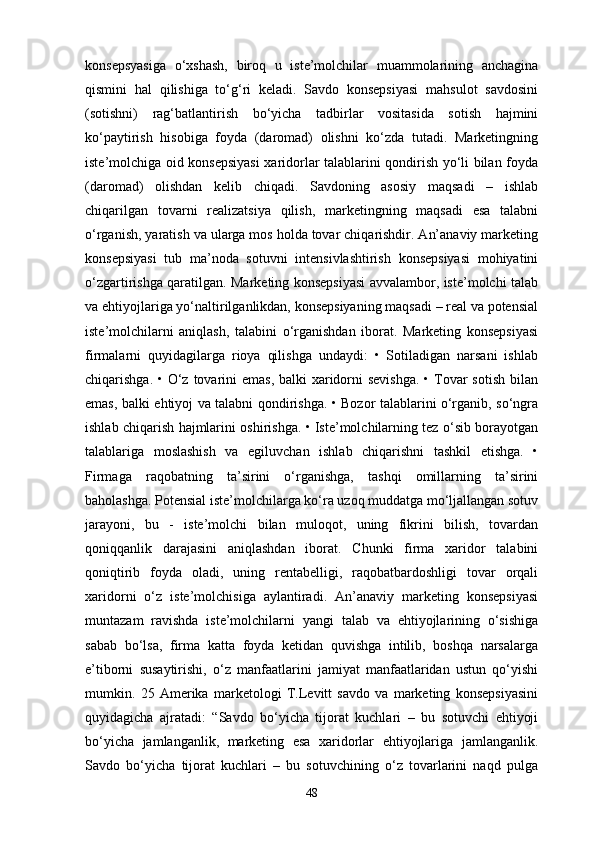 konsepsyasiga   o‘xshash,   biroq   u   iste’molchilar   muammolarining   anchagina
qismini   hal   qilishiga   to‘g‘ri   keladi.   Savdo   konsepsiyasi   mahsulot   savdosini
(sotishni)   rag‘batlantirish   bo‘yicha   tadbirlar   vositasida   sotish   hajmini
ko‘paytirish   hisobiga   foyda   (daromad)   olishni   ko‘zda   tutadi.   Marketingning
iste’molchiga oid konsepsiyasi  xaridorlar talablarini qondirish yo‘li bilan foyda
(daromad)   olishdan   kelib   chiqadi.   Savdoning   asosiy   maqsadi   –   ishlab
chiqarilgan   tovarni   realizatsiya   qilish,   marketingning   maqsadi   esa   talabni
o‘rganish, yaratish va ularga mos holda tovar chiqarishdir. An’anaviy marketing
konsepsiyasi   tub   ma’noda   sotuvni   intensivlashtirish   konsepsiyasi   mohiyatini
o‘zgartirishga qaratilgan. Marketing konsepsiyasi avvalambor, iste’molchi talab
va ehtiyojlariga yo‘naltirilganlikdan, konsepsiyaning maqsadi – real va potensial
iste’molchilarni   aniqlash,   talabini   o‘rganishdan   iborat.   Marketing   konsepsiyasi
firmalarni   quyidagilarga   rioya   qilishga   undaydi:   •   Sotiladigan   narsani   ishlab
chiqarishga. • O‘z tovarini  emas, balki xaridorni  sevishga.  • Tovar  sotish bilan
emas, balki ehtiyoj va talabni qondirishga. • Bozor talablarini o‘rganib, so‘ngra
ishlab chiqarish hajmlarini oshirishga. • Iste’molchilarning tez o‘sib borayotgan
talablariga   moslashish   va   egiluvchan   ishlab   chiqarishni   tashkil   etishga.   •
Firmaga   raqobatning   ta’sirini   o‘rganishga,   tashqi   omillarning   ta’sirini
baholashga. Potensial iste’molchilarga ko‘ra uzoq muddatga mo‘ljallangan sotuv
jarayoni,   bu   -   iste’molchi   bilan   muloqot,   uning   fikrini   bilish,   tovardan
qoniqqanlik   darajasini   aniqlashdan   iborat.   Chunki   firma   xaridor   talabini
qoniqtirib   foyda   oladi,   uning   rentabelligi,   raqobatbardoshligi   tovar   orqali
xaridorni   o‘z   iste’molchisiga   aylantiradi.   An’anaviy   marketing   konsepsiyasi
muntazam   ravishda   iste’molchilarni   yangi   talab   va   ehtiyojlarining   o‘sishiga
sabab   bo‘lsa,   firma   katta   foyda   ketidan   quvishga   intilib,   boshqa   narsalarga
e’tiborni   susaytirishi,   o‘z   manfaatlarini   jamiyat   manfaatlaridan   ustun   qo‘yishi
mumkin.   25   Amerika   marketologi   T.Levitt   savdo   va   marketing   konsepsiyasini
quyidagicha   ajratadi:   “Savdo   bo‘yicha   tijorat   kuchlari   –   bu   sotuvchi   ehtiyoji
bo‘yicha   jamlanganlik,   marketing   esa   xaridorlar   ehtiyojlariga   jamlanganlik.
Savdo   bo‘yicha   tijorat   kuchlari   –   bu   sotuvchining   o‘z   tovarlarini   naqd   pulga
48 