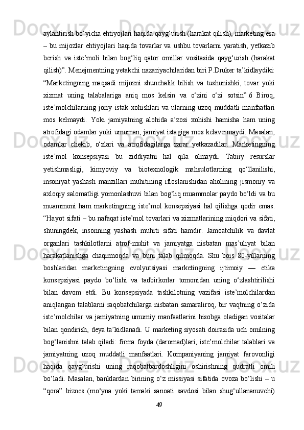 aylantirish bo‘yicha ehtiyojlari haqida qayg‘urish (harakat qilish), marketing esa
–   bu   mijozlar   ehtiyojlari   haqida   tovarlar   va   ushbu   tovarlarni   yaratish,   yetkazib
berish   va   iste’moli   bilan   bog‘liq   qator   omillar   vositasida   qayg‘urish   (harakat
qilish)”. Menejmentning yetakchi nazariyachilaridan biri P.Druker ta’kidlaydiki:
“Marketingning   maqsadi   mijozni   shunchalik   bilish   va   tushunishki,   tovar   yoki
xizmat   uning   talabalariga   aniq   mos   kelsin   va   o‘zini   o‘zi   sotsin”.6   Biroq,
iste’molchilarning   joriy   istak-xohishlari   va   ularning   uzoq   muddatli   manfaatlari
mos   kelmaydi.   Yoki   jamiyatning   alohida   a’zosi   xohishi   hamisha   ham   uning
atrofidagi odamlar yoki umuman, jamiyat istagiga mos kelavermaydi. Masalan,
odamlar   chekib,   o‘zlari   va   atrofidagilarga   zarar   yetkazadilar.   Marketingning
iste’mol   konsepsiyasi   bu   ziddiyatni   hal   qila   olmaydi.   Tabiiy   resurslar
yetishmasligi,   kimyoviy   va   biotexnologik   mahsulotlarning   qo‘llanilishi,
insoniyat   yashash   manzillari   muhitining   ifloslanishidan   aholining   jismoniy   va
axloqiy salomatligi yomonlashuvi bilan bog‘liq muammolar paydo bo‘ldi va bu
muammoni   ham   marketingning   iste’mol   konsepsiyasi   hal   qilishga   qodir   emas.
“Hayot sifati – bu nafaqat iste’mol tovarlari va xizmatlarining miqdori va sifati,
shuningdek,   insonning   yashash   muhiti   sifati   hamdir.   Jamoatchilik   va   davlat
organlari   tashkilotlarni   atrof-muhit   va   jamiyatga   nisbatan   mas’uliyat   bilan
harakatlanishga   chaqirmoqda   va   buni   talab   qilmoqda.   Shu   bois   80-yillarning
boshlaridan   marketingning   evolyutsiyasi   marketingning   ijtimoiy   —   etika
konsepsiyasi   paydo   bo‘lishi   va   tadbirkorlar   tomonidan   uning   o‘zlashtirilishi
bilan   davom   etdi.   Bu   konsepsiyada   tashkilotning   vazifasi   iste’molchilardan
aniqlangan   talablarni   raqobatchilarga   nisbatan   samaraliroq,   bir   vaqtning   o‘zida
iste’molchilar  va  jamiyatning umumiy manfaatlarini  hisobga oladigan vositalar
bilan qondirish, deya ta’kidlanadi. U marketing siyosati doirasida uch omilning
bog‘lanishni   talab   qiladi:   firma   foyda   (daromad)lari,   iste’molchilar   talablari   va
jamiyatning   uzoq   muddatli   manfaatlari.   Kompaniyaning   jamiyat   farovonligi
haqida   qayg‘urishi   uning   raqobatbardoshligini   oshirishning   qudratli   omili
bo‘ladi.   Masalan,   banklardan   birining   o‘z   missiyasi   sifatida   ovoza   bo‘lishi   –   u
“qora”   biznes   (mo‘yna   yoki   tamaki   sanoati   savdosi   bilan   shug‘ullananuvchi)
49 