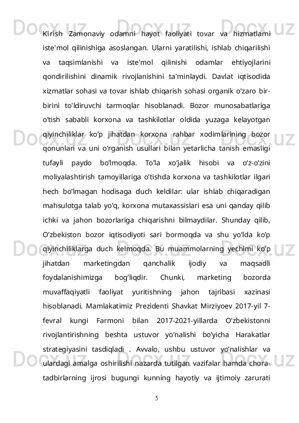 Kirish   Zamonaviy   odamni   hayot   faoliyati   tovar   va   h izmatlarni
iste'mol   qilinishiga   asoslangan.   Ularni   yaratilishi,   ishlab   chiqarilishi
va   taqsimlanishi   va   iste'mol   qilinishi   odamlar   ehtiyojlarini
qondirilishini   dinamik   rivojlanishini   ta'minlaydi.   Davlat   iqtisodida
xizmatlar   sohasi  va   tovar  ishlab   chiqarish   sohasi  organik   o'zaro   bir-
birini   to'ldiruvchi   tarmoqlar   hisoblanadi.   Bozor   munosabatlariga
o’tish   sababli   korxona   va   tashkilotlar   oldida   yuzaga   kelayotgan
qiyinchiliklar   ko’p   jihatdan   korxona   rahbar   xodimlarining   bozor
qonunlari   va   uni   o’rganish   usullari   bilan   yetarlicha   tanish   emasligi
tufayli   paydo   bo’lmoqda.   To’la   xo’jalik   hisobi   va   o’z-o’zini
moliyalashtirish   tamoyillariga   o’tishda   korxona   va   tashkilotlar   ilgari
hech   bo’lmagan   hodisaga   duch   keldilar:   ular   ishlab   chiqaradigan
mahsulotga   talab   yo’q,   korxona   mutaxassislari   esa   uni   qanday   qilib
ichki   va   jahon   bozorlariga   chiqarishni   bilmaydilar.   Shunday   qilib,
O’zbekiston   bozor   iqtisodiyoti   sari   bormoqda   va   shu   yo’lda   ko’p
qiyinchiliklarga   duch   kelmoqda.   Bu   muammolarning   yechimi   ko’p
jihatdan   marketingdan   qanchalik   ijodiy   va   maqsadli
foydalanishimizga   bog’liqdir.   Chunki,   marketing   bozorda
muvaffaqiyatli   faoliyat   yuritishning   jahon   tajribasi   xazinasi
hisoblanadi.   Mamlakatimiz   Prezidenti   Shavkat   Mirziyoev   2017-yil   7-
fevral   kungi   Farmoni   bilan   2017-2021-yillarda   O’zbekistonni
rivojlantirishning   beshta   ustuvor   yo’nalishi   bo’yicha   Harakatlar
strategiyasini   tasdiqladi   .   Avvalo,   ushbu   ustuvor   yo’nalishlar   va
ulardagi   amalga   oshirilishi   nazarda   tutilgan   vazifalar   hamda   chora-
tadbirlarning   ijrosi   bugungi   kunning   hayotiy   va   ijtimoiy   zarurati
5