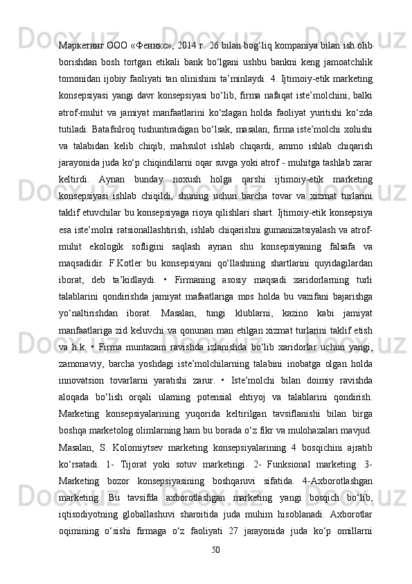 Маркетинг . ООО   « Феникс », 20 14   г . 26 bilan bog‘liq kompaniya bilan ish olib
borishdan   bosh   tortgan   etikali   bank   bo‘lgani   ushbu   bankni   keng   jamoatchilik
tomonidan ijobiy faoliyati tan olinishini ta’minlaydi. 4. Ijtimoiy-etik marketing
konsepsiyasi   yangi   davr   konsepsiyasi   bo‘lib,   firma   nafaqat   iste’molchini,  balki
atrof-muhit   va   jamiyat   manfaatlarini   ko‘zlagan   holda   faoliyat   yuritishi   ko‘zda
tutiladi. Batafsilroq tushuntiradigan bo‘lsak, masalan, firma iste’molchi xohishi
va   talabidan   kelib   chiqib,   mahsulot   ishlab   chiqardi,   ammo   ishlab   chiqarish
jarayonida juda ko‘p chiqindilarni oqar suvga yoki atrof - muhitga tashlab zarar
keltirdi.   Aynan   bunday   noxush   holga   qarshi   ijtimoiy-etik   marketing
konsepsiyasi   ishlab   chiqildi,   shuning   uchun   barcha   tovar   va   xizmat   turlarini
taklif etuvchilar bu konsepsiyaga rioya qilishlari shart. Ijtimoiy-etik konsepsiya
esa iste’molni ratsionallashtirish, ishlab chiqarishni gumanizatsiyalash va atrof-
muhit   ekologik   sofligini   saqlash   aynan   shu   konsepsiyaning   falsafa   va
maqsadidir.   F.Kotler   bu   konsepsiyani   qo‘llashning   shartlarini   quyidagilardan
iborat,   deb   ta’kidlaydi.   •   Firmaning   asosiy   maqsadi   xaridorlarning   turli
talablarini   qondirishda   jamiyat   mafaatlariga   mos   holda   bu   vazifani   bajarishga
yo‘naltirishdan   iborat.   Masalan,   tungi   klublarni,   kazino   kabi   jamiyat
manfaatlariga zid keluvchi va qonunan man etilgan xizmat  turlarini  taklif etish
va   h.k.   •   Firma   muntazam   ravishda   izlanishda   bo‘lib   xaridorlar   uchun   yangi,
zamonaviy,   barcha   yoshdagi   iste’molchilarning   talabini   inobatga   olgan   holda
innovatsion   tovarlarni   yaratishi   zarur.   •   Iste’molchi   bilan   doimiy   ravishda
aloqada   bo‘lish   orqali   ularning   potensial   ehtiyoj   va   talablarini   qondirish.
Marketing   konsepsiyalarining   yuqorida   keltirilgan   tavsiflanishi   bilan   birga
boshqa marketolog olimlarning ham bu borada o‘z fikr va mulohazalari mavjud.
Masalan,   S.   Kolomiytsev   marketing   konsepsiyalarining   4   bosqichini   ajratib
ko‘rsatadi.   1-   Tijorat   yoki   sotuv   marketingi.   2-   Funksional   marketing.   3-
Marketing   bozor   konsepsiyasining   boshqaruvi   sifatida.   4-Axborotlashgan
marketing.   Bu   tavsifda   axborotlashgan   marketing   yangi   bosqich   bo‘lib,
iqtisodiyotning   globallashuvi   sharoitida   juda   muhim   hisoblanadi.   Axborotlar
oqimining   o‘sishi   firmaga   o‘z   faoliyati   27   jarayonida   juda   ko‘p   omillarni
50 