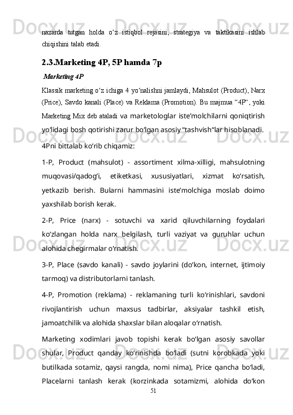 nazarda   tutgan   holda   o‘z   istiqbol   rejasini,   strategiya   va   taktikasini   ishlab
chiqishini talab etadi. 
2.3. Marketing 4P ,  5P  hamda 7p
  Marketing 4P
Klassik marketing o z ichiga 4 yo nalishni jamlaydi, Mahsulot  (Product), Narxʻ ʻ
(Price),   Savdo   kanali   (Place)   va   Reklama   (Promotion).   Bu   majmua   “4P“,   yoki
Marketing Mix deb  ataladi   va  marketologlar isteʼmolchilarni qoniqtirish
yoʻlidagi bosh qotirishi zarur boʻlgan asosiy “tashvish“lar hisoblanadi.
4Pni bittalab koʻrib chiqamiz:
1-P,   Product   (mahsulot)   -   assortiment   xilma-xilligi,   mahsulotning
muqovasi/qadogʻi,   etiketkasi,   xususiyatlari,   xizmat   koʻrsatish,
yetkazib   berish.   Bularni   hammasini   isteʼmolchiga   moslab   doimo
yaxshilab borish kerak.
2-P,   Price   (narx)   -   sotuvchi   va   xarid   qiluvchilarning   foydalari
koʻzlangan   holda   narx   belgilash,   turli   vaziyat   va   guruhlar   uchun
alohida chegirmalar oʻrnatish.
3-P,   Place   (savdo   kanali)   -   savdo   joylarini   (doʻkon,   internet,   ijtimoiy
tarmoq) va distributorlarni tanlash.
4-P,   Promotion   (reklama)   -   reklamaning   turli   koʻrinishlari,   savdoni
rivojlantirish   uchun   maxsus   tadbirlar,   aksiyalar   tashkil   etish,
jamoatchilik va alohida shaxslar bilan aloqalar oʻrnatish.
Marketing   xodimlari   javob   topishi   kerak   boʻlgan   asosiy   savollar
shular,   Product   qanday   koʻrinishda   boʻladi   (sutni   korobkada   yoki
butilkada   sotamiz,   qaysi   rangda,   nomi   nima),   Price   qancha   boʻladi,
Placelarni   tanlash   kerak   (korzinkada   sotamizmi,   alohida   doʻkon
51 